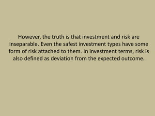 However, the truth is that investment and risk are
inseparable. Even the safest investment types have some
form of risk attached to them. In investment terms, risk is
also defined as deviation from the expected outcome.
 