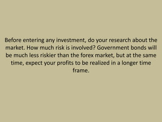 Before entering any investment, do your research about the
market. How much risk is involved? Government bonds will
be much less riskier than the forex market, but at the same
time, expect your profits to be realized in a longer time
frame.
 