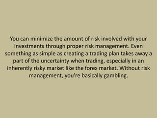 You can minimize the amount of risk involved with your
investments through proper risk management. Even
something as simple as creating a trading plan takes away a
part of the uncertainty when trading, especially in an
inherently risky market like the forex market. Without risk
management, you’re basically gambling.
 