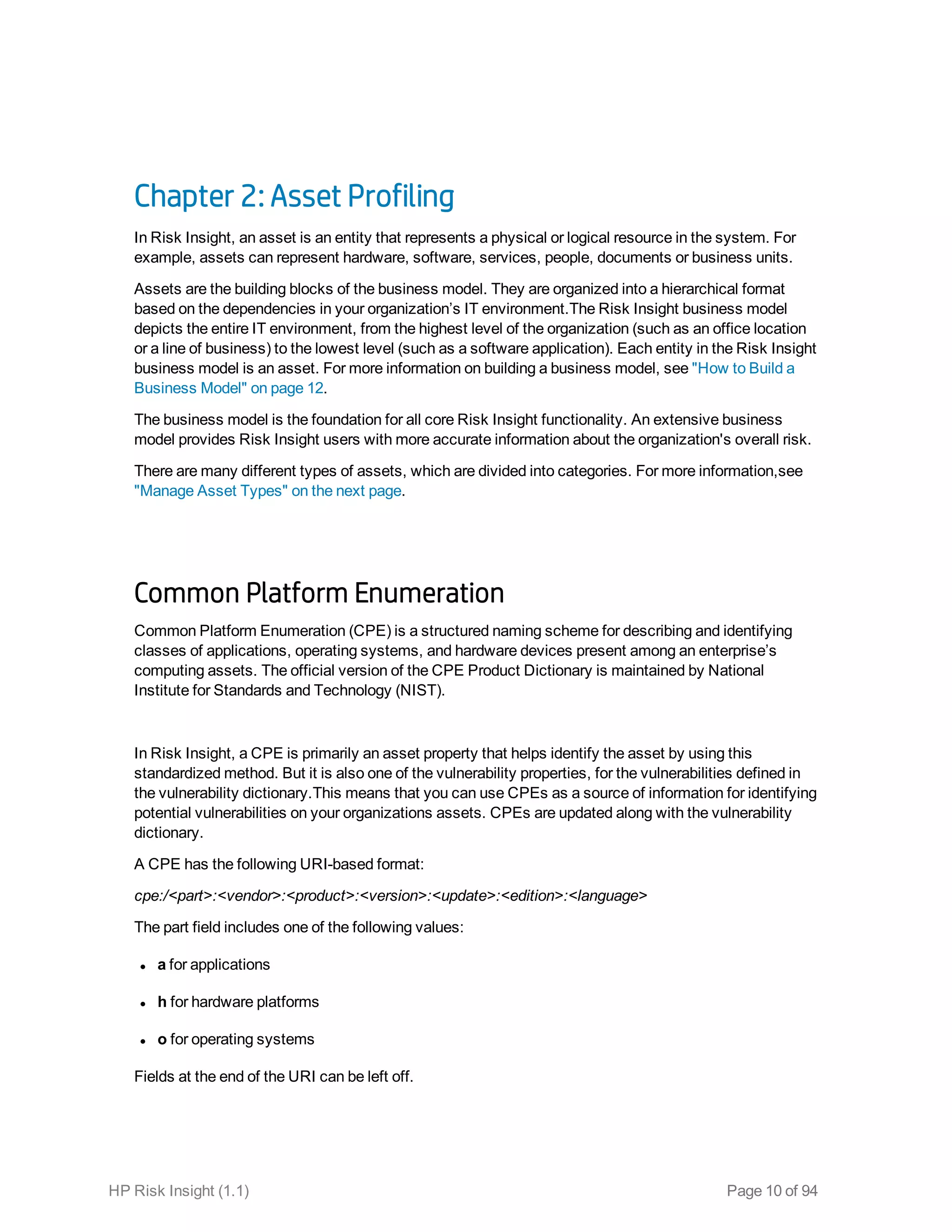Chapter 2: Asset Profiling
In Risk Insight, an asset is an entity that represents a physical or logical resource in the system. For
example, assets can represent hardware, software, services, people, documents or business units.
Assets are the building blocks of the business model. They are organized into a hierarchical format
based on the dependencies in your organization’s IT environment.The Risk Insight business model
depicts the entire IT environment, from the highest level of the organization (such as an office location
or a line of business) to the lowest level (such as a software application). Each entity in the Risk Insight
business model is an asset. For more information on building a business model, see "How to Build a
Business Model" on page 12.
The business model is the foundation for all core Risk Insight functionality. An extensive business
model provides Risk Insight users with more accurate information about the organization's overall risk.
There are many different types of assets, which are divided into categories. For more information,see
"Manage Asset Types" on the next page.
Common Platform Enumeration
Common Platform Enumeration (CPE) is a structured naming scheme for describing and identifying
classes of applications, operating systems, and hardware devices present among an enterprise’s
computing assets. The official version of the CPE Product Dictionary is maintained by National
Institute for Standards and Technology (NIST).
In Risk Insight, a CPE is primarily an asset property that helps identify the asset by using this
standardized method. But it is also one of the vulnerability properties, for the vulnerabilities defined in
the vulnerability dictionary.This means that you can use CPEs as a source of information for identifying
potential vulnerabilities on your organizations assets. CPEs are updated along with the vulnerability
dictionary.
A CPE has the following URI-based format:
cpe:/<part>:<vendor>:<product>:<version>:<update>:<edition>:<language>
The part field includes one of the following values: 
l a for applications
l h for hardware platforms
l o for operating systems
Fields at the end of the URI can be left off.
HP Risk Insight (1.1) Page 10 of 94
 