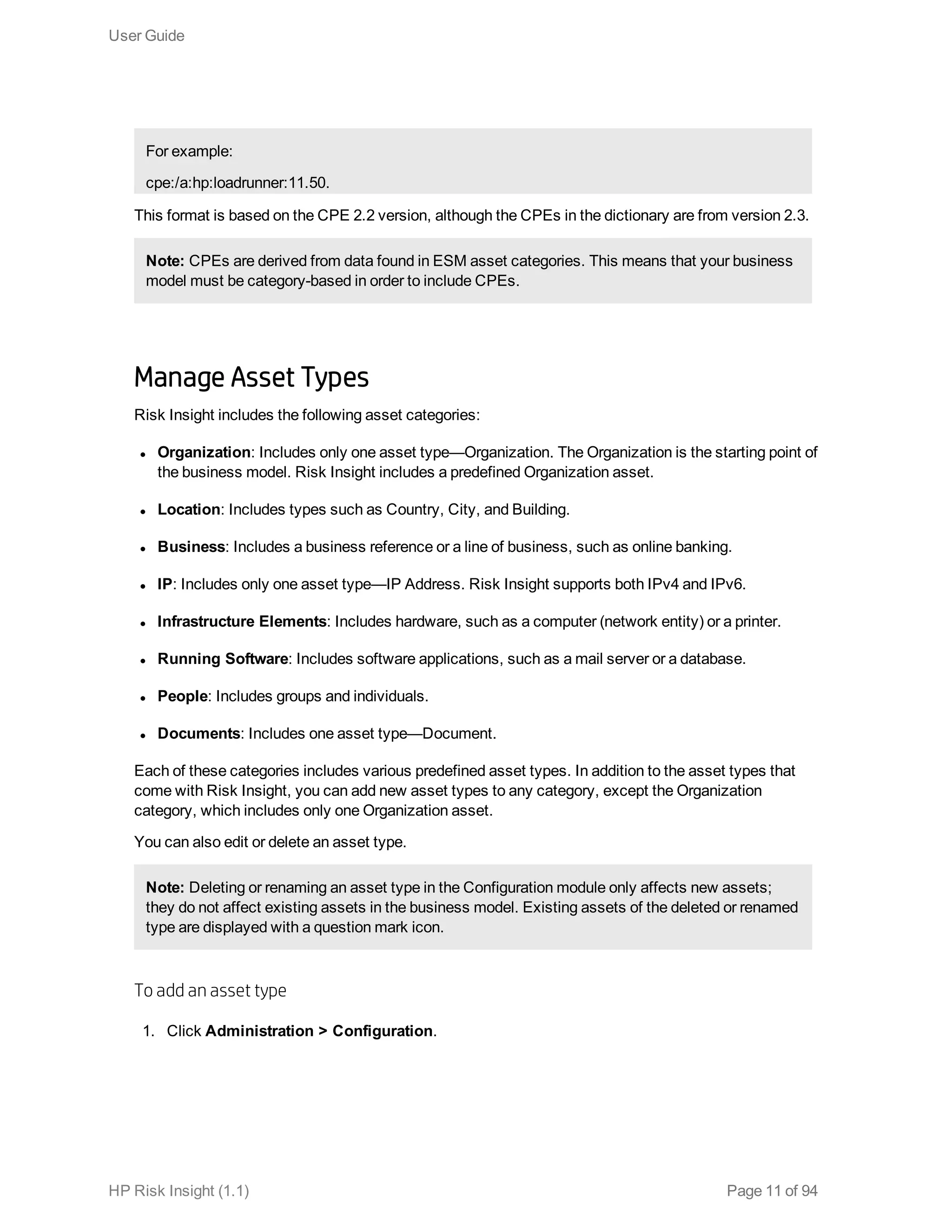 For example:
cpe:/a:hp:loadrunner:11.50.
This format is based on the CPE 2.2 version, although the CPEs in the dictionary are from version 2.3.
Note: CPEs are derived from data found in ESM asset categories. This means that your business
model must be category-based in order to include CPEs.
Manage Asset Types
Risk Insight includes the following asset categories:
l Organization: Includes only one asset type—Organization. The Organization is the starting point of
the business model. Risk Insight includes a predefined Organization asset.
l Location: Includes types such as Country, City, and Building.
l Business: Includes a business reference or a line of business, such as online banking.
l IP: Includes only one asset type—IP Address. Risk Insight supports both IPv4 and IPv6.
l Infrastructure Elements: Includes hardware, such as a computer (network entity) or a printer.
l Running Software: Includes software applications, such as a mail server or a database.
l People: Includes groups and individuals.
l Documents: Includes one asset type—Document.
Each of these categories includes various predefined asset types. In addition to the asset types that
come with Risk Insight, you can add new asset types to any category, except the Organization
category, which includes only one Organization asset.
You can also edit or delete an asset type.
Note: Deleting or renaming an asset type in the Configuration module only affects new assets;
they do not affect existing assets in the business model. Existing assets of the deleted or renamed
type are displayed with a question mark icon.
To add an asset type
1. Click Administration > Configuration.
User Guide
HP Risk Insight (1.1) Page 11 of 94
 