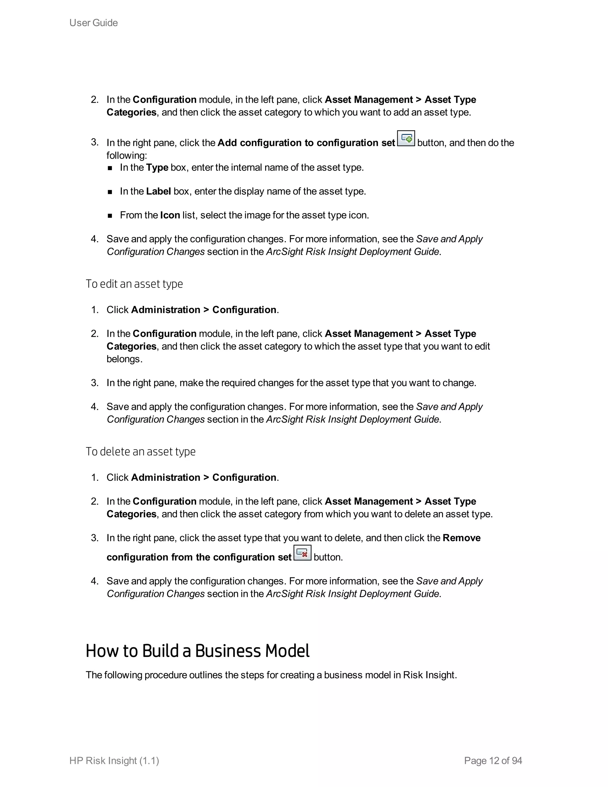 2. In the Configuration module, in the left pane, click Asset Management > Asset Type
Categories, and then click the asset category to which you want to add an asset type.
3. In the right pane, click the Add configuration to configuration set button, and then do the
following:
n In the Type box, enter the internal name of the asset type.
n In the Label box, enter the display name of the asset type.
n From the Icon list, select the image for the asset type icon.
4. Save and apply the configuration changes. For more information, see the Save and Apply
Configuration Changes section in the ArcSight Risk Insight Deployment Guide.
To edit an asset type
1. Click Administration > Configuration.
2. In the Configuration module, in the left pane, click Asset Management > Asset Type
Categories, and then click the asset category to which the asset type that you want to edit
belongs.
3. In the right pane, make the required changes for the asset type that you want to change.
4. Save and apply the configuration changes. For more information, see the Save and Apply
Configuration Changes section in the ArcSight Risk Insight Deployment Guide.
To delete an asset type
1. Click Administration > Configuration.
2. In the Configuration module, in the left pane, click Asset Management > Asset Type
Categories, and then click the asset category from which you want to delete an asset type.
3. In the right pane, click the asset type that you want to delete, and then click the Remove
configuration from the configuration set button.
4. Save and apply the configuration changes. For more information, see the Save and Apply
Configuration Changes section in the ArcSight Risk Insight Deployment Guide.
How to Build a Business Model
The following procedure outlines the steps for creating a business model in Risk Insight.
User Guide
HP Risk Insight (1.1) Page 12 of 94
 