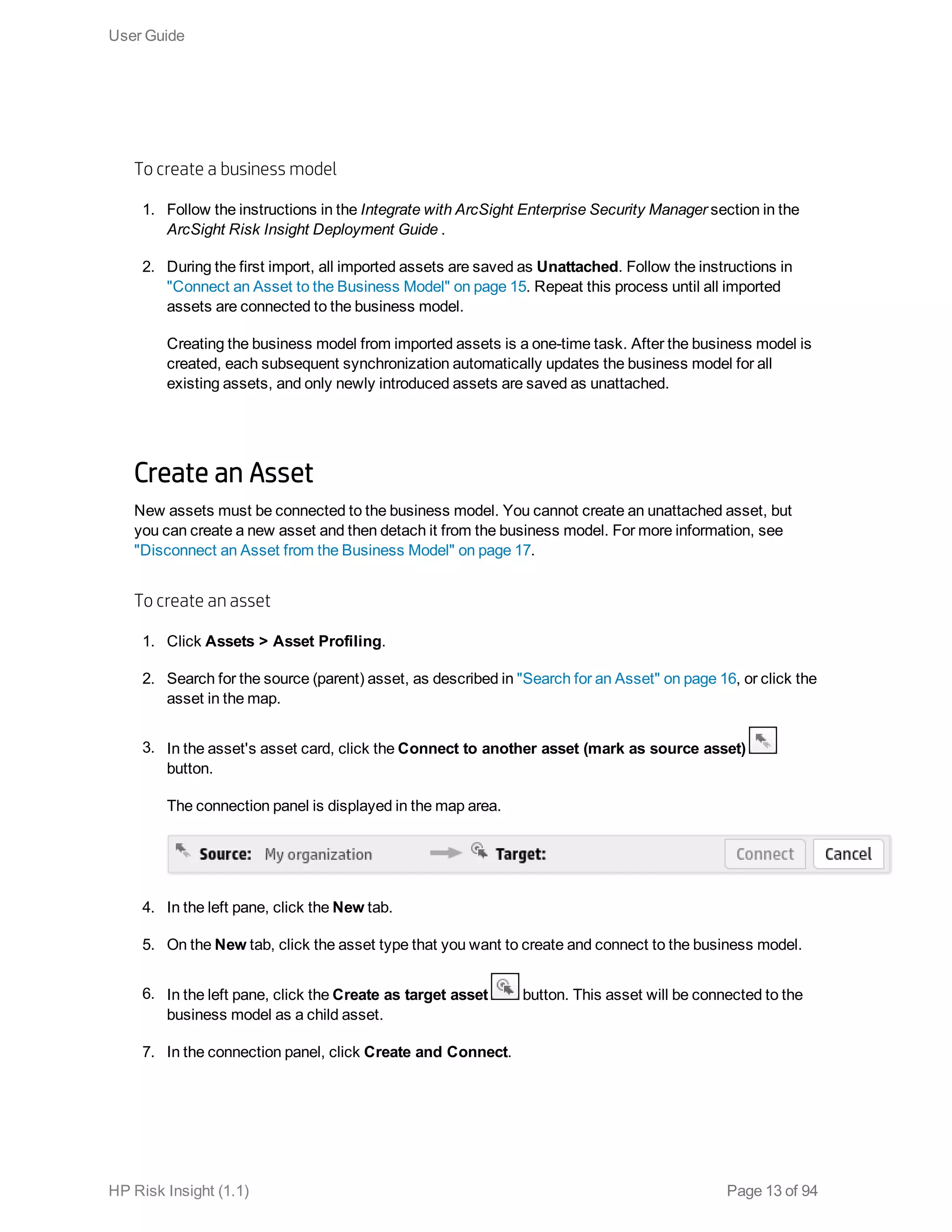 To create a business model
1. Follow the instructions in the Integrate with ArcSight Enterprise Security Manager section in the
ArcSight Risk Insight Deployment Guide .
2. During the first import, all imported assets are saved as Unattached. Follow the instructions in
"Connect an Asset to the Business Model" on page 15. Repeat this process until all imported
assets are connected to the business model.
Creating the business model from imported assets is a one-time task. After the business model is
created, each subsequent synchronization automatically updates the business model for all
existing assets, and only newly introduced assets are saved as unattached.
Create an Asset
New assets must be connected to the business model. You cannot create an unattached asset, but
you can create a new asset and then detach it from the business model. For more information, see
"Disconnect an Asset from the Business Model" on page 17.
To create an asset
1. Click Assets > Asset Profiling.
2. Search for the source (parent) asset, as described in "Search for an Asset" on page 16, or click the
asset in the map.
3. In the asset's asset card, click the Connect to another asset (mark as source asset)
button.
The connection panel is displayed in the map area.
4. In the left pane, click the New tab.
5. On the New tab, click the asset type that you want to create and connect to the business model.
6. In the left pane, click the Create as target asset button. This asset will be connected to the
business model as a child asset.
7. In the connection panel, click Create and Connect.
User Guide
HP Risk Insight (1.1) Page 13 of 94
 