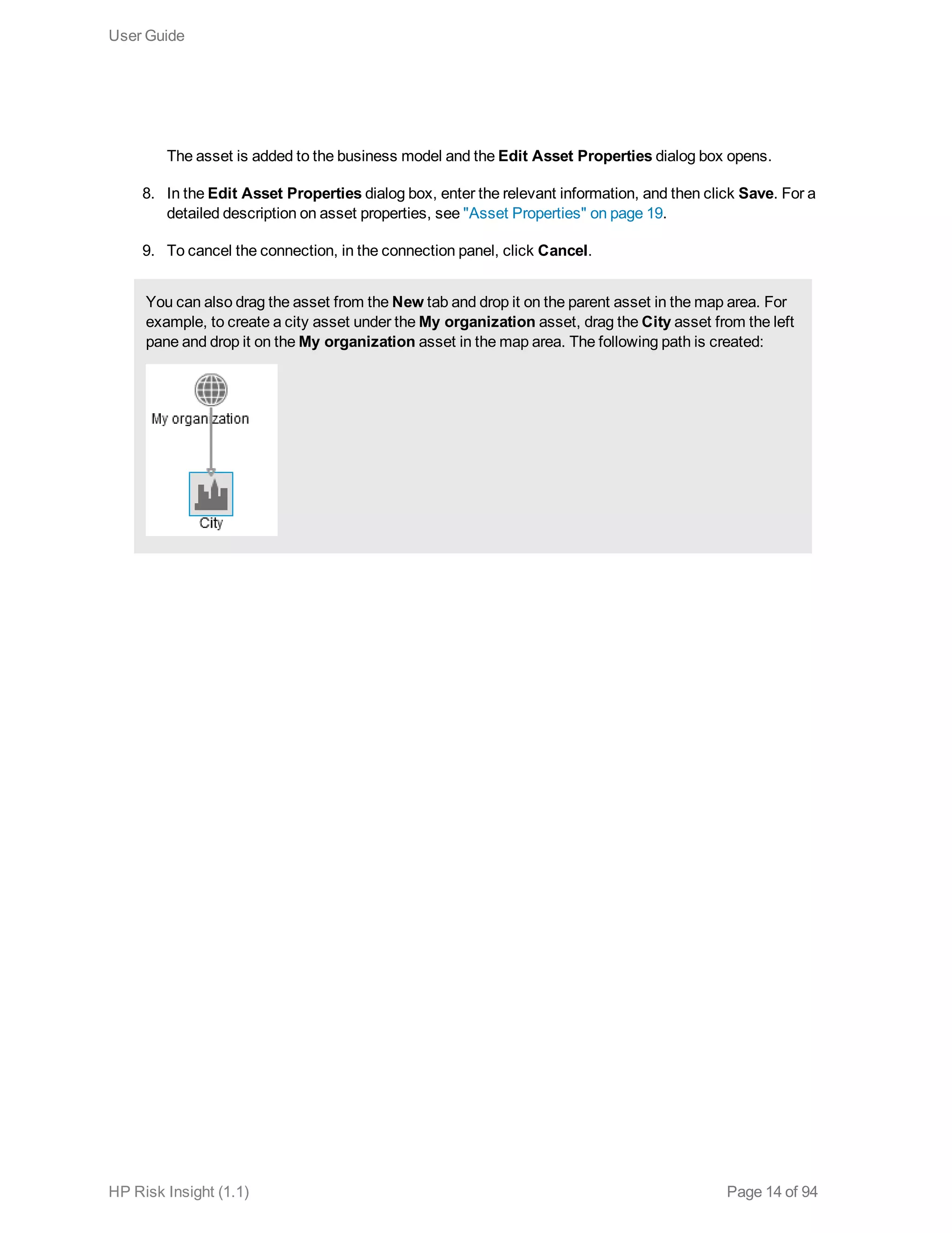 The asset is added to the business model and the Edit Asset Properties dialog box opens.
8. In the Edit Asset Properties dialog box, enter the relevant information, and then click Save. For a
detailed description on asset properties, see "Asset Properties" on page 19.
9. To cancel the connection, in the connection panel, click Cancel.
You can also drag the asset from the New tab and drop it on the parent asset in the map area. For
example, to create a city asset under the My organization asset, drag the City asset from the left
pane and drop it on the My organization asset in the map area. The following path is created:
User Guide
HP Risk Insight (1.1) Page 14 of 94
 
