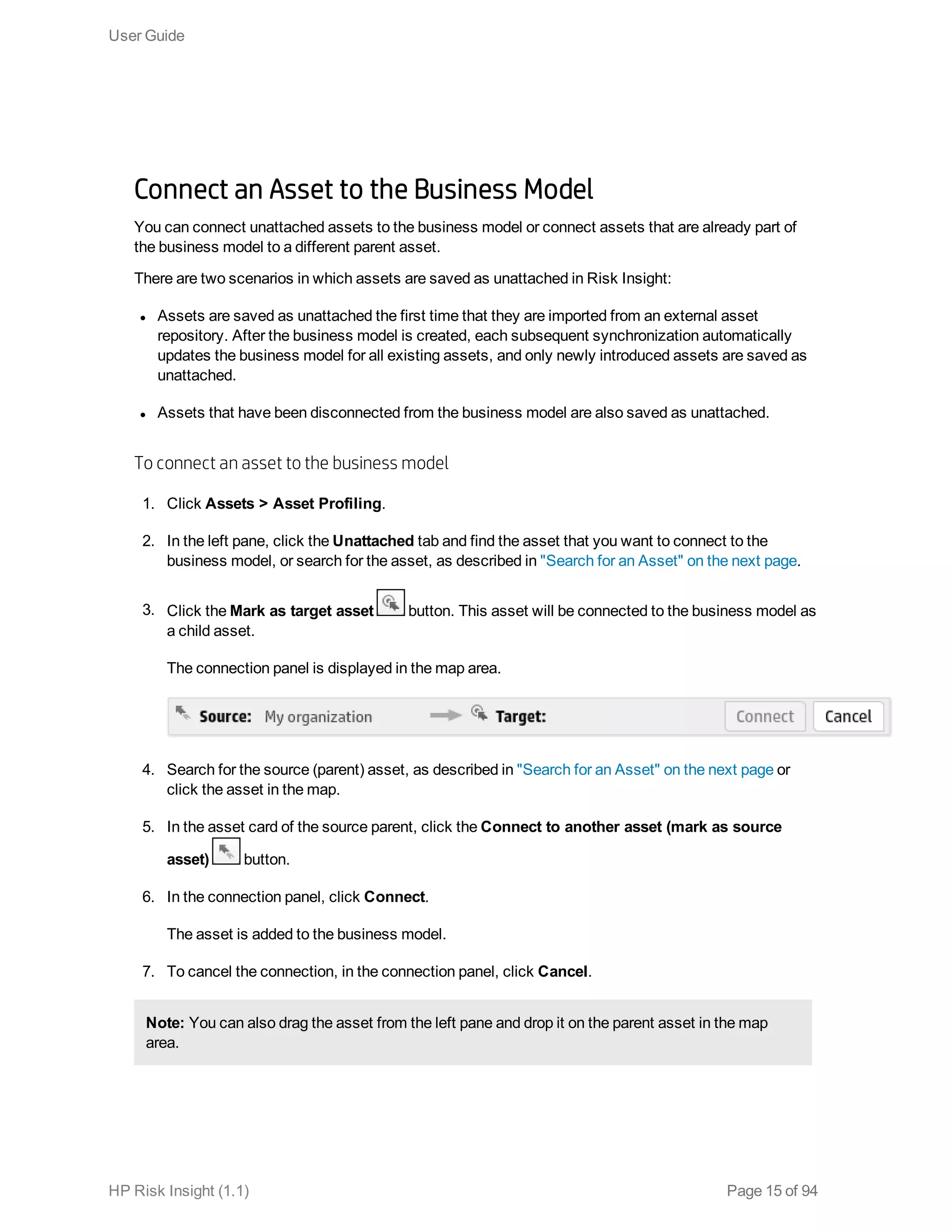Connect an Asset to the Business Model
You can connect unattached assets to the business model or connect assets that are already part of
the business model to a different parent asset.
There are two scenarios in which assets are saved as unattached in Risk Insight:
l Assets are saved as unattached the first time that they are imported from an external asset
repository. After the business model is created, each subsequent synchronization automatically
updates the business model for all existing assets, and only newly introduced assets are saved as
unattached.
l Assets that have been disconnected from the business model are also saved as unattached.
To connect an asset to the business model
1. Click Assets > Asset Profiling.
2. In the left pane, click the Unattached tab and find the asset that you want to connect to the
business model, or search for the asset, as described in "Search for an Asset" on the next page.
3. Click the Mark as target asset button. This asset will be connected to the business model as
a child asset.
The connection panel is displayed in the map area.
4. Search for the source (parent) asset, as described in "Search for an Asset" on the next page or
click the asset in the map.
5. In the asset card of the source parent, click the Connect to another asset (mark as source
asset) button.
6. In the connection panel, click Connect.
The asset is added to the business model.
7. To cancel the connection, in the connection panel, click Cancel.
Note: You can also drag the asset from the left pane and drop it on the parent asset in the map
area.
User Guide
HP Risk Insight (1.1) Page 15 of 94
 