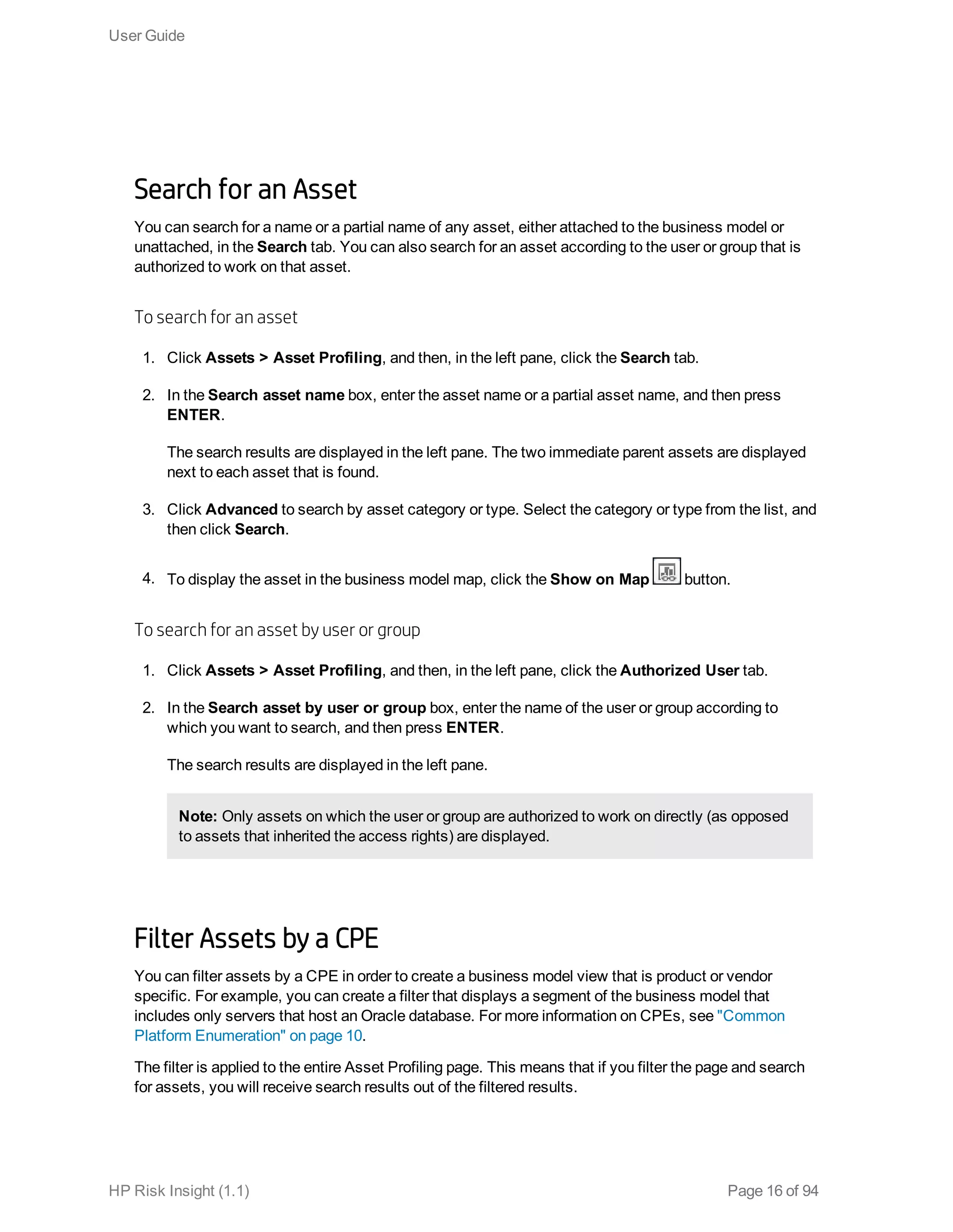 Search for an Asset
You can search for a name or a partial name of any asset, either attached to the business model or
unattached, in the Search tab. You can also search for an asset according to the user or group that is
authorized to work on that asset.
To search for an asset
1. Click Assets > Asset Profiling, and then, in the left pane, click the Search tab.
2. In the Search asset name box, enter the asset name or a partial asset name, and then press
ENTER.
The search results are displayed in the left pane. The two immediate parent assets are displayed
next to each asset that is found.
3. Click Advanced to search by asset category or type. Select the category or type from the list, and
then click Search.
4. To display the asset in the business model map, click the Show on Map button.
To search for an asset by user or group
1. Click Assets > Asset Profiling, and then, in the left pane, click the Authorized User tab.
2. In the Search asset by user or group box, enter the name of the user or group according to
which you want to search, and then press ENTER.
The search results are displayed in the left pane.
Note: Only assets on which the user or group are authorized to work on directly (as opposed
to assets that inherited the access rights) are displayed.
Filter Assets by a CPE
You can filter assets by a CPE in order to create a business model view that is product or vendor
specific. For example, you can create a filter that displays a segment of the business model that
includes only servers that host an Oracle database. For more information on CPEs, see "Common
Platform Enumeration" on page 10.
The filter is applied to the entire Asset Profiling page. This means that if you filter the page and search
for assets, you will receive search results out of the filtered results.
User Guide
HP Risk Insight (1.1) Page 16 of 94
 