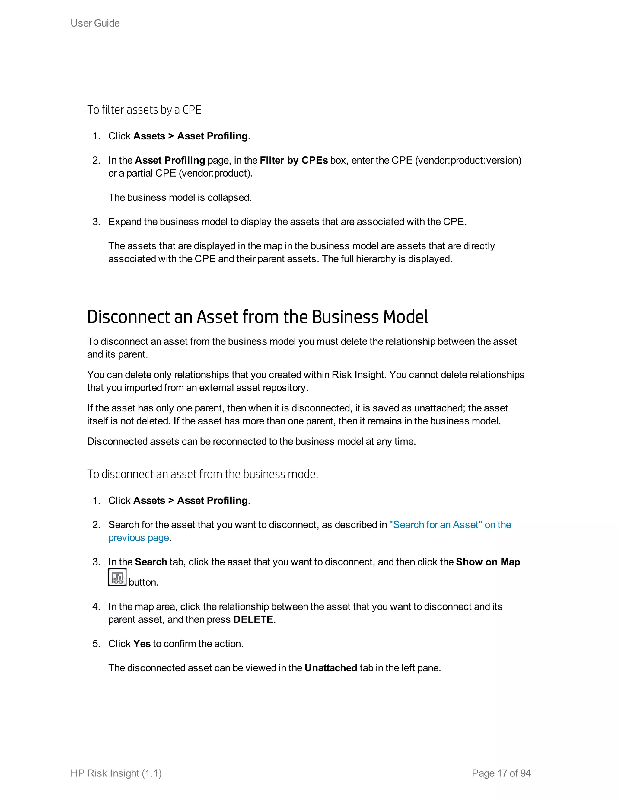 To filter assets by a CPE
1. Click Assets > Asset Profiling.
2. In the Asset Profiling page, in the Filter by CPEs box, enter the CPE (vendor:product:version)
or a partial CPE (vendor:product).
The business model is collapsed.
3. Expand the business model to display the assets that are associated with the CPE.
The assets that are displayed in the map in the business model are assets that are directly
associated with the CPE and their parent assets. The full hierarchy is displayed.
Disconnect an Asset from the Business Model
To disconnect an asset from the business model you must delete the relationship between the asset
and its parent.
You can delete only relationships that you created within Risk Insight. You cannot delete relationships
that you imported from an external asset repository.
If the asset has only one parent, then when it is disconnected, it is saved as unattached; the asset
itself is not deleted. If the asset has more than one parent, then it remains in the business model.
Disconnected assets can be reconnected to the business model at any time.
To disconnect an asset from the business model
1. Click Assets > Asset Profiling.
2. Search for the asset that you want to disconnect, as described in "Search for an Asset" on the
previous page.
3. In the Search tab, click the asset that you want to disconnect, and then click the Show on Map
button.
4. In the map area, click the relationship between the asset that you want to disconnect and its
parent asset, and then press DELETE.
5. Click Yes to confirm the action.
The disconnected asset can be viewed in the Unattached tab in the left pane.
User Guide
HP Risk Insight (1.1) Page 17 of 94
 