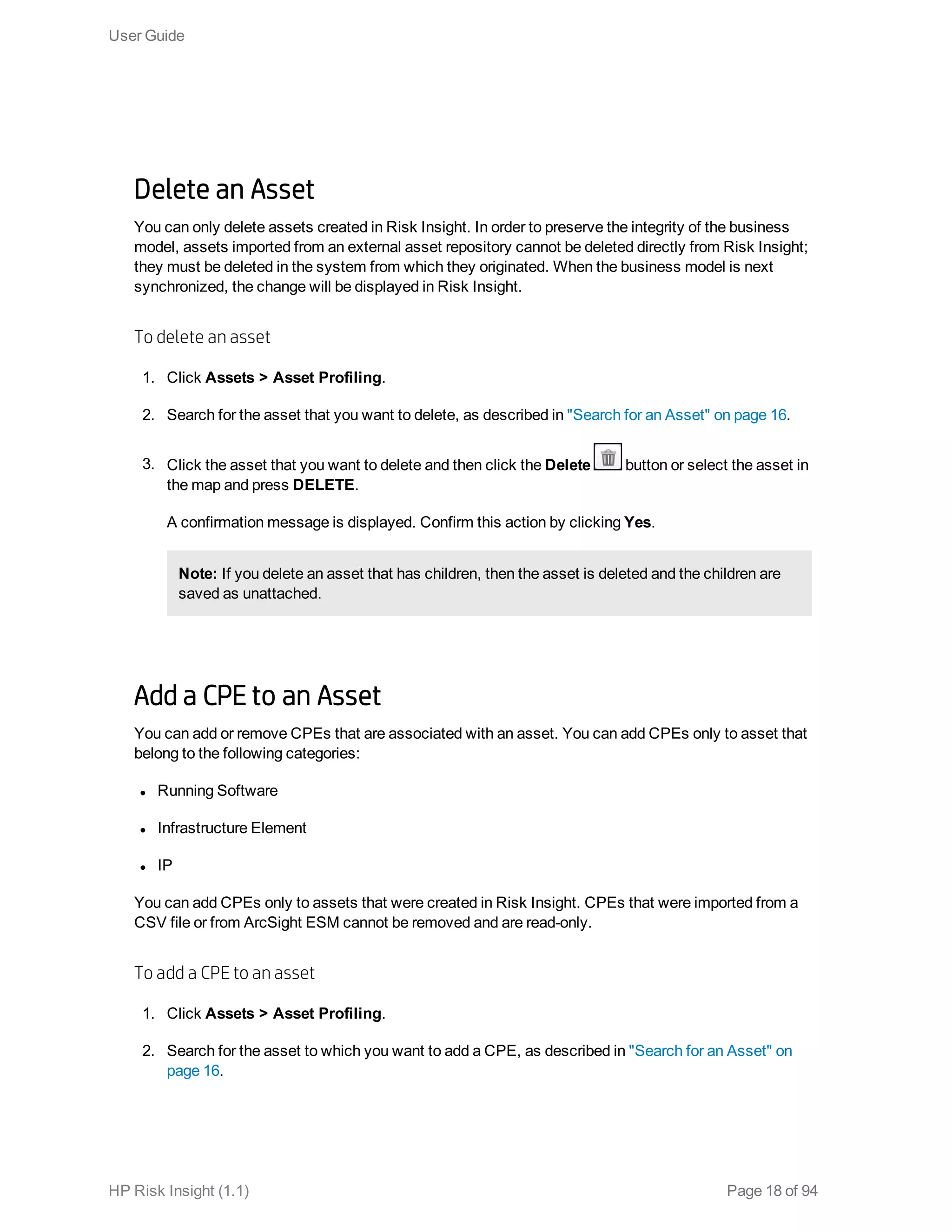 Delete an Asset
You can only delete assets created in Risk Insight. In order to preserve the integrity of the business
model, assets imported from an external asset repository cannot be deleted directly from Risk Insight;
they must be deleted in the system from which they originated. When the business model is next
synchronized, the change will be displayed in Risk Insight.
To delete an asset
1. Click Assets > Asset Profiling.
2. Search for the asset that you want to delete, as described in "Search for an Asset" on page 16.
3. Click the asset that you want to delete and then click the Delete button or select the asset in
the map and press DELETE.
A confirmation message is displayed. Confirm this action by clicking Yes.
Note: If you delete an asset that has children, then the asset is deleted and the children are
saved as unattached.
Add a CPE to an Asset
You can add or remove CPEs that are associated with an asset. You can add CPEs only to asset that
belong to the following categories:
l Running Software
l Infrastructure Element
l IP 
You can add CPEs only to assets that were created in Risk Insight. CPEs that were imported from a
CSV file or from ArcSight ESM cannot be removed and are read-only.
To add a CPE to an asset
1. Click Assets > Asset Profiling.
2. Search for the asset to which you want to add a CPE, as described in "Search for an Asset" on
page 16.
User Guide
HP Risk Insight (1.1) Page 18 of 94
 