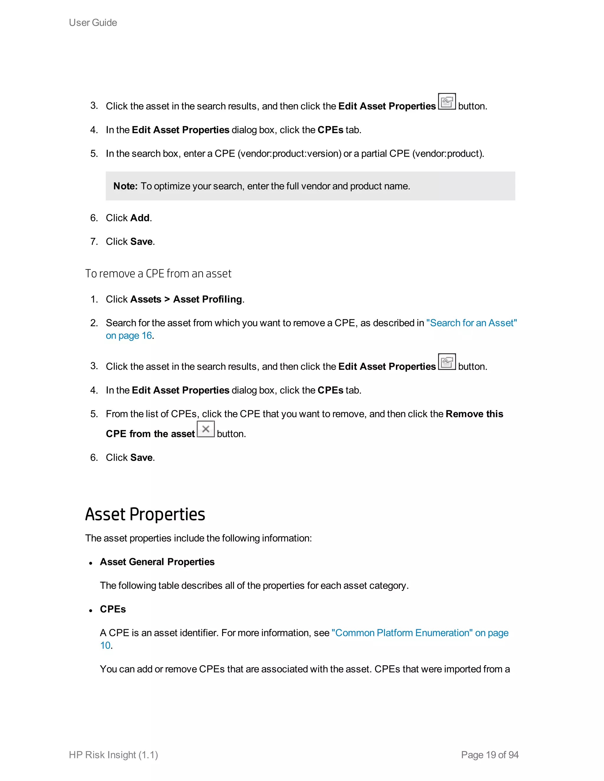 3. Click the asset in the search results, and then click the Edit Asset Properties button.
4. In the Edit Asset Properties dialog box, click the CPEs tab.
5. In the search box, enter a CPE (vendor:product:version) or a partial CPE (vendor:product).
Note: To optimize your search, enter the full vendor and product name.
6. Click Add.
7. Click Save.
To remove a CPE from an asset
1. Click Assets > Asset Profiling.
2. Search for the asset from which you want to remove a CPE, as described in "Search for an Asset"
on page 16.
3. Click the asset in the search results, and then click the Edit Asset Properties button.
4. In the Edit Asset Properties dialog box, click the CPEs tab.
5. From the list of CPEs, click the CPE that you want to remove, and then click the Remove this
CPE from the asset button.
6. Click Save.
Asset Properties
The asset properties include the following information:
l Asset General Properties
The following table describes all of the properties for each asset category.
l CPEs
A CPE is an asset identifier. For more information, see "Common Platform Enumeration" on page
10.
You can add or remove CPEs that are associated with the asset. CPEs that were imported from a
User Guide
HP Risk Insight (1.1) Page 19 of 94
 