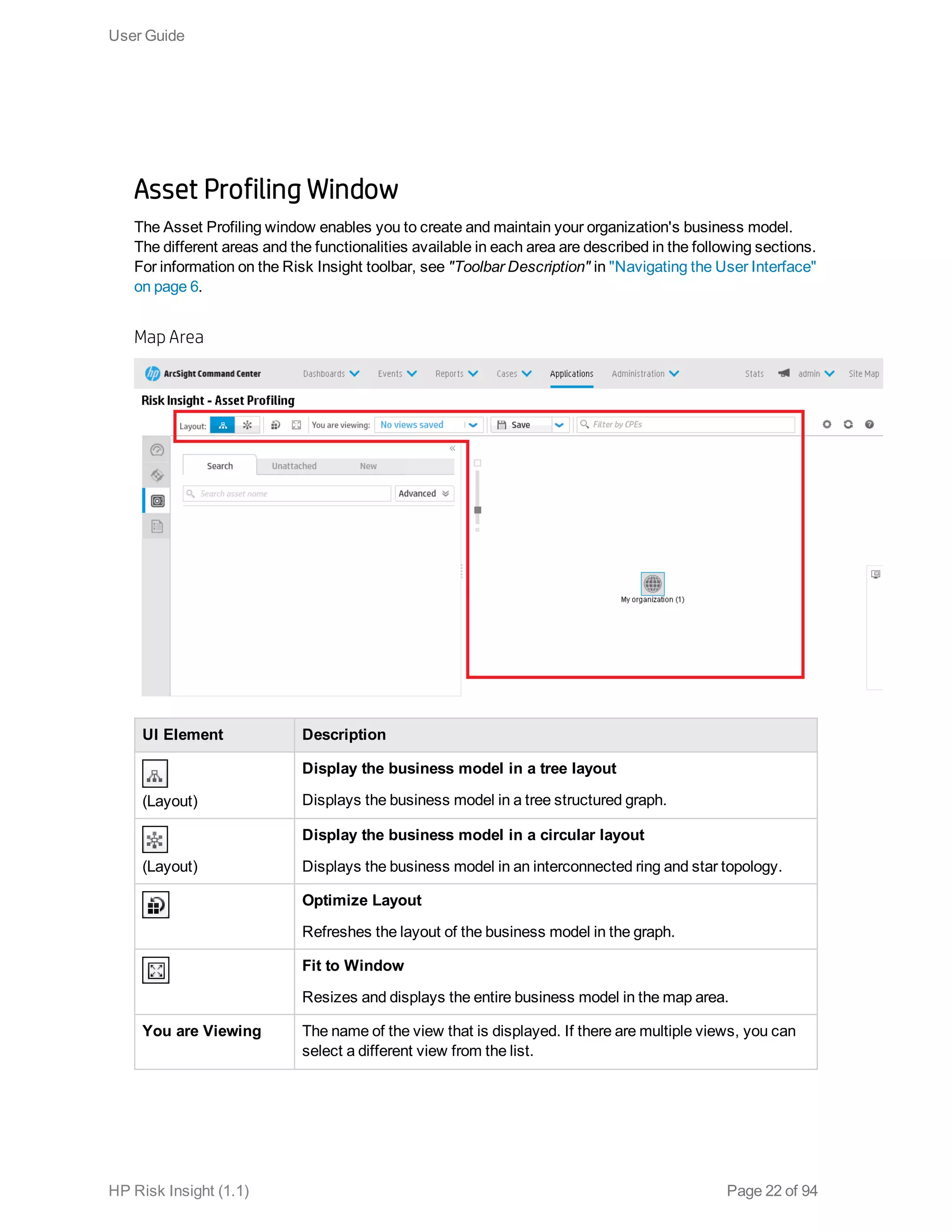 Asset Profiling Window
The Asset Profiling window enables you to create and maintain your organization's business model.
The different areas and the functionalities available in each area are described in the following sections.
For information on the Risk Insight toolbar, see "Toolbar Description" in "Navigating the User Interface"
on page 6.
Map Area
UI Element Description
(Layout)
Display the business model in a tree layout
Displays the business model in a tree structured graph.
(Layout)
Display the business model in a circular layout
Displays the business model in an interconnected ring and star topology.
Optimize Layout
Refreshes the layout of the business model in the graph.
Fit to Window
Resizes and displays the entire business model in the map area.
You are Viewing The name of the view that is displayed. If there are multiple views, you can
select a different view from the list.
User Guide
HP Risk Insight (1.1) Page 22 of 94
 