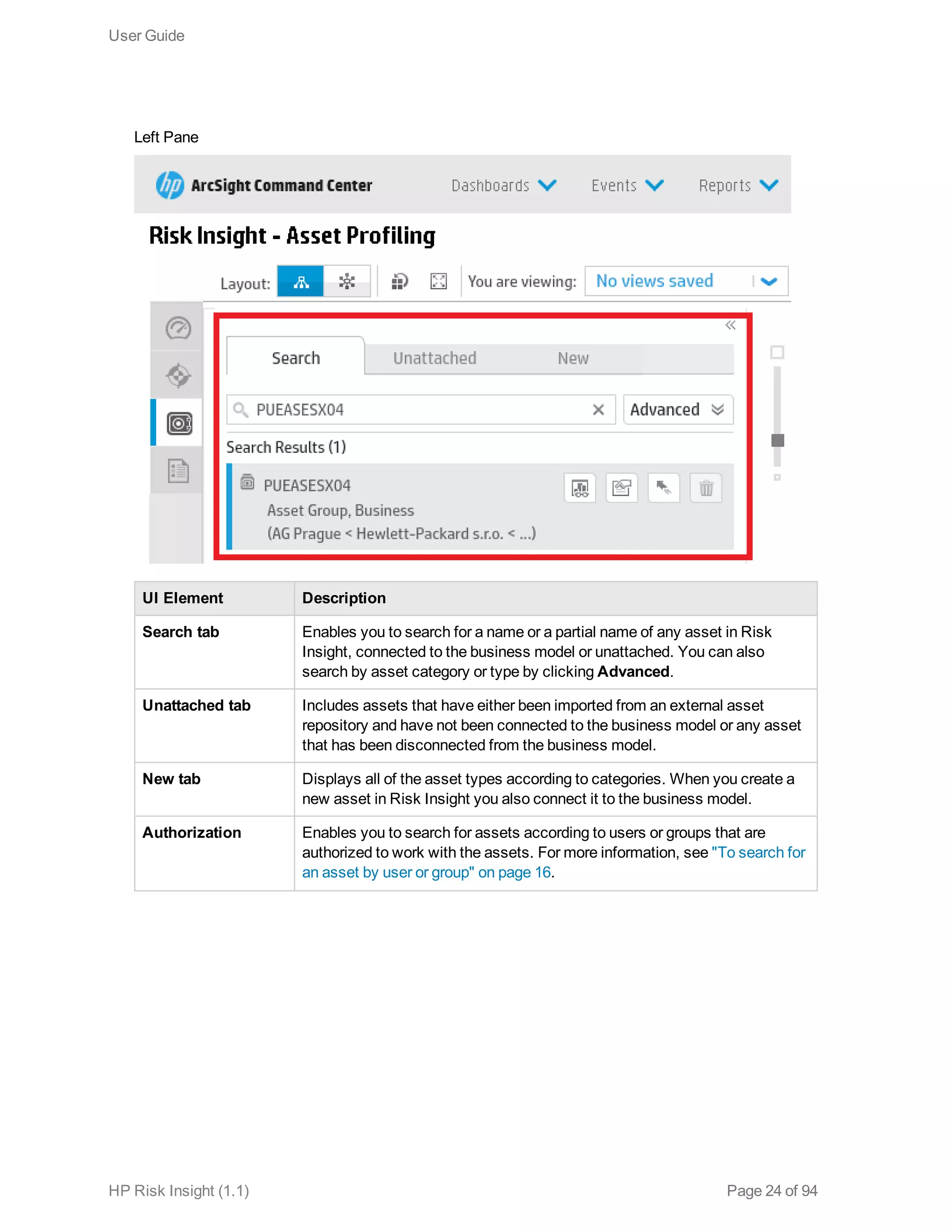 Left Pane
UI Element Description
Search tab Enables you to search for a name or a partial name of any asset in Risk
Insight, connected to the business model or unattached. You can also
search by asset category or type by clicking Advanced.
Unattached tab Includes assets that have either been imported from an external asset
repository and have not been connected to the business model or any asset
that has been disconnected from the business model.
New tab Displays all of the asset types according to categories. When you create a
new asset in Risk Insight you also connect it to the business model.
Authorization Enables you to search for assets according to users or groups that are
authorized to work with the assets. For more information, see "To search for
an asset by user or group" on page 16.
User Guide
HP Risk Insight (1.1) Page 24 of 94
 