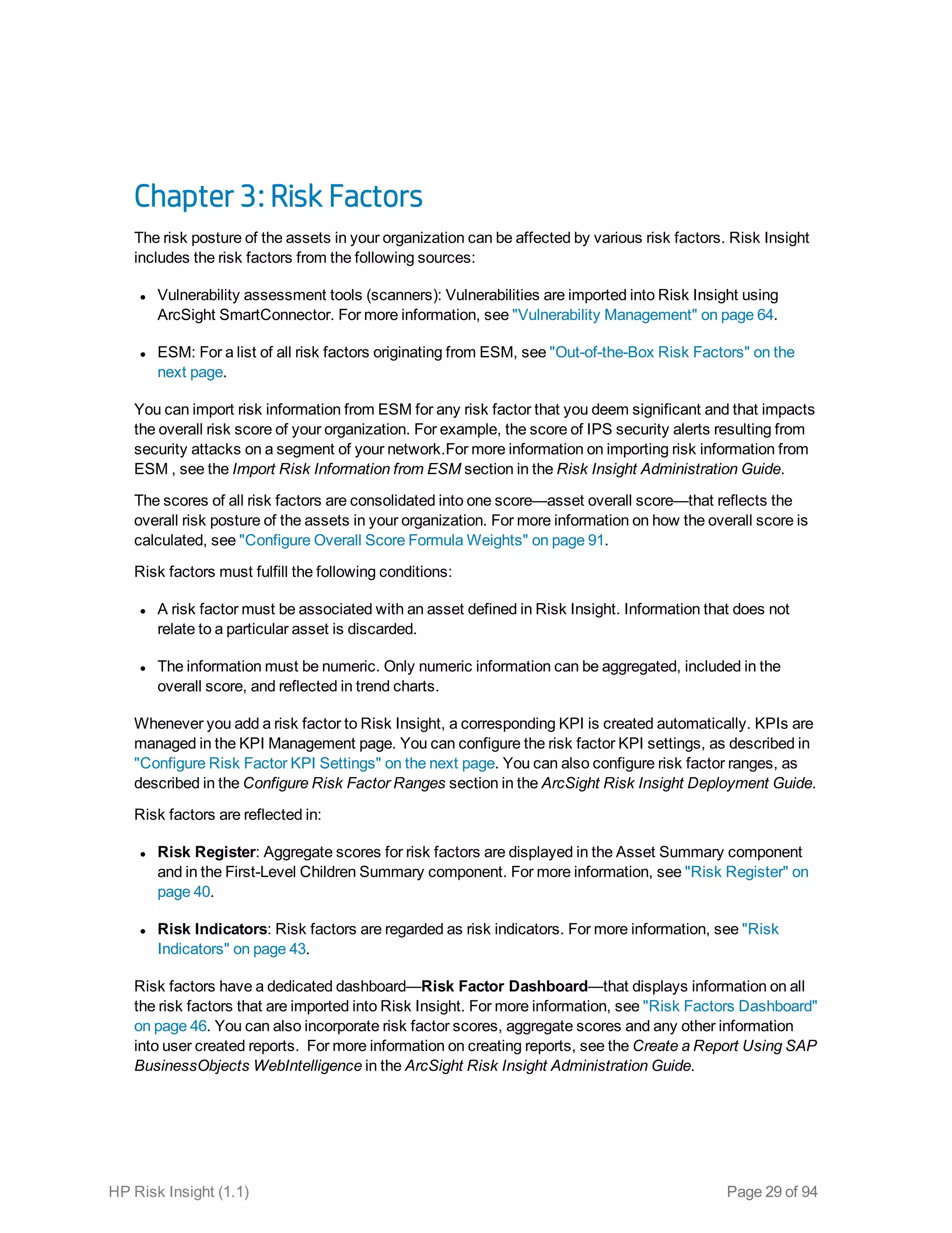 Chapter 3: Risk Factors
The risk posture of the assets in your organization can be affected by various risk factors. Risk Insight
includes the risk factors from the following sources:
l Vulnerability assessment tools (scanners): Vulnerabilities are imported into Risk Insight using
ArcSight SmartConnector. For more information, see "Vulnerability Management" on page 64.
l ESM: For a list of all risk factors originating from ESM, see "Out-of-the-Box Risk Factors" on the
next page.
You can import risk information from ESM for any risk factor that you deem significant and that impacts
the overall risk score of your organization. For example, the score of IPS security alerts resulting from
security attacks on a segment of your network.For more information on importing risk information from
ESM , see the Import Risk Information from ESM section in the Risk Insight Administration Guide.
The scores of all risk factors are consolidated into one score—asset overall score—that reflects the
overall risk posture of the assets in your organization. For more information on how the overall score is
calculated, see "Configure Overall Score Formula Weights" on page 91.
Risk factors must fulfill the following conditions:
l A risk factor must be associated with an asset defined in Risk Insight. Information that does not
relate to a particular asset is discarded.
l The information must be numeric. Only numeric information can be aggregated, included in the
overall score, and reflected in trend charts.
Whenever you add a risk factor to Risk Insight, a corresponding KPI is created automatically. KPIs are
managed in the KPI Management page. You can configure the risk factor KPI settings, as described in
"Configure Risk Factor KPI Settings" on the next page. You can also configure risk factor ranges, as
described in the Configure Risk Factor Ranges section in the ArcSight Risk Insight Deployment Guide.
Risk factors are reflected in:
l Risk Register: Aggregate scores for risk factors are displayed in the Asset Summary component
and in the First-Level Children Summary component. For more information, see "Risk Register" on
page 40.
l Risk Indicators: Risk factors are regarded as risk indicators. For more information, see "Risk
Indicators" on page 43.
Risk factors have a dedicated dashboard—Risk Factor Dashboard—that displays information on all
the risk factors that are imported into Risk Insight. For more information, see "Risk Factors Dashboard"
on page 46. You can also incorporate risk factor scores, aggregate scores and any other information
into user created reports. For more information on creating reports, see the Create a Report Using SAP
BusinessObjects WebIntelligence in the ArcSight Risk Insight Administration Guide.
HP Risk Insight (1.1) Page 29 of 94
 