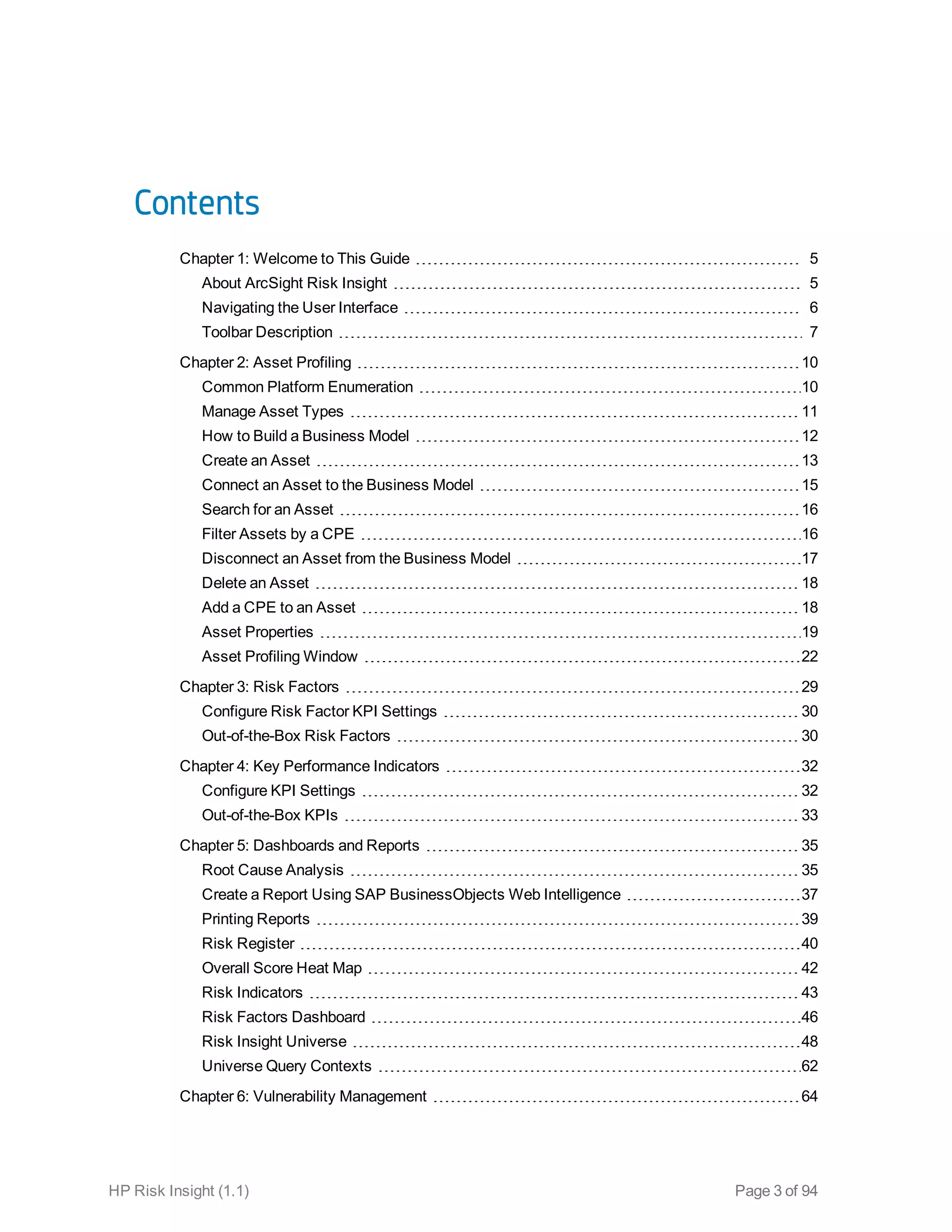 Contents
Chapter 1: Welcome to This Guide 5
About ArcSight Risk Insight 5
Navigating the User Interface 6
Toolbar Description 7
Chapter 2: Asset Profiling 10
Common Platform Enumeration 10
Manage Asset Types 11
How to Build a Business Model 12
Create an Asset 13
Connect an Asset to the Business Model 15
Search for an Asset 16
Filter Assets by a CPE 16
Disconnect an Asset from the Business Model 17
Delete an Asset 18
Add a CPE to an Asset 18
Asset Properties 19
Asset Profiling Window 22
Chapter 3: Risk Factors 29
Configure Risk Factor KPI Settings 30
Out-of-the-Box Risk Factors 30
Chapter 4: Key Performance Indicators 32
Configure KPI Settings 32
Out-of-the-Box KPIs 33
Chapter 5: Dashboards and Reports 35
Root Cause Analysis 35
Create a Report Using SAP BusinessObjects Web Intelligence 37
Printing Reports 39
Risk Register 40
Overall Score Heat Map 42
Risk Indicators 43
Risk Factors Dashboard 46
Risk Insight Universe 48
Universe Query Contexts 62
Chapter 6: Vulnerability Management 64
HP Risk Insight (1.1) Page 3 of 94
 