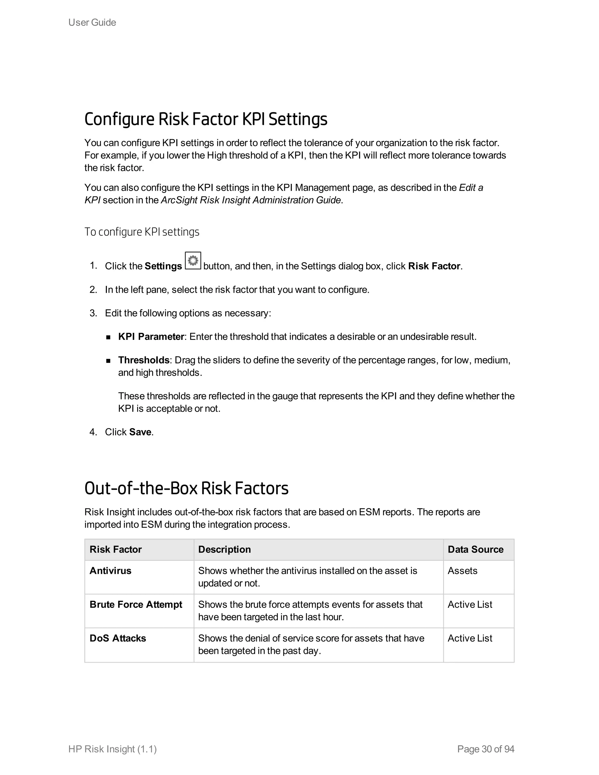 Configure Risk Factor KPI Settings
You can configure KPI settings in order to reflect the tolerance of your organization to the risk factor.
For example, if you lower the High threshold of a KPI, then the KPI will reflect more tolerance towards
the risk factor.
You can also configure the KPI settings in the KPI Management page, as described in the Edit a
KPI section in the ArcSight Risk Insight Administration Guide.
To configure KPI settings
1. Click the Settings button, and then, in the Settings dialog box, click Risk Factor.
2. In the left pane, select the risk factor that you want to configure.
3. Edit the following options as necessary:
n KPI Parameter: Enter the threshold that indicates a desirable or an undesirable result.
n Thresholds: Drag the sliders to define the severity of the percentage ranges, for low, medium,
and high thresholds.
These thresholds are reflected in the gauge that represents the KPI and they define whether the
KPI is acceptable or not.
4. Click Save.
Out-of-the-Box Risk Factors
Risk Insight includes out-of-the-box risk factors that are based on ESM reports. The reports are
imported into ESM during the integration process.
Risk Factor Description Data Source
Antivirus Shows whether the antivirus installed on the asset is
updated or not.
Assets
Brute Force Attempt Shows the brute force attempts events for assets that
have been targeted in the last hour.
Active List
DoS Attacks Shows the denial of service score for assets that have
been targeted in the past day.
Active List
User Guide
HP Risk Insight (1.1) Page 30 of 94
 
