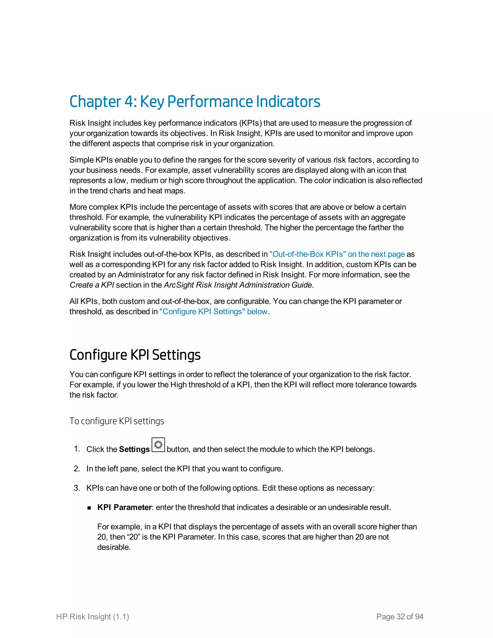 Chapter 4: Key Performance Indicators
Risk Insight includes key performance indicators (KPIs) that are used to measure the progression of
your organization towards its objectives. In Risk Insight, KPIs are used to monitor and improve upon
the different aspects that comprise risk in your organization.
Simple KPIs enable you to define the ranges for the score severity of various risk factors, according to
your business needs. For example, asset vulnerability scores are displayed along with an icon that
represents a low, medium or high score throughout the application. The color indication is also reflected
in the trend charts and heat maps.
More complex KPIs include the percentage of assets with scores that are above or below a certain
threshold. For example, the vulnerability KPI indicates the percentage of assets with an aggregate
vulnerability score that is higher than a certain threshold. The higher the percentage the farther the
organization is from its vulnerability objectives.
Risk Insight includes out-of-the-box KPIs, as described in "Out-of-the-Box KPIs" on the next page as
well as a corresponding KPI for any risk factor added to Risk Insight. In addition, custom KPIs can be
created by an Administrator for any risk factor defined in Risk Insight. For more information, see the
Create a KPI section in the ArcSight Risk Insight Administration Guide.
All KPIs, both custom and out-of-the-box, are configurable. You can change the KPI parameter or
threshold, as described in "Configure KPI Settings" below.
Configure KPI Settings
You can configure KPI settings in order to reflect the tolerance of your organization to the risk factor.
For example, if you lower the High threshold of a KPI, then the KPI will reflect more tolerance towards
the risk factor.
To configure KPI settings
1. Click the Settings button, and then select the module to which the KPI belongs.
2. In the left pane, select the KPI that you want to configure.
3. KPIs can have one or both of the following options. Edit these options as necessary:
n KPI Parameter: enter the threshold that indicates a desirable or an undesirable result.
For example, in a KPI that displays the percentage of assets with an overall score higher than
20, then “20” is the KPI Parameter. In this case, scores that are higher than 20 are not
desirable.
HP Risk Insight (1.1) Page 32 of 94
 