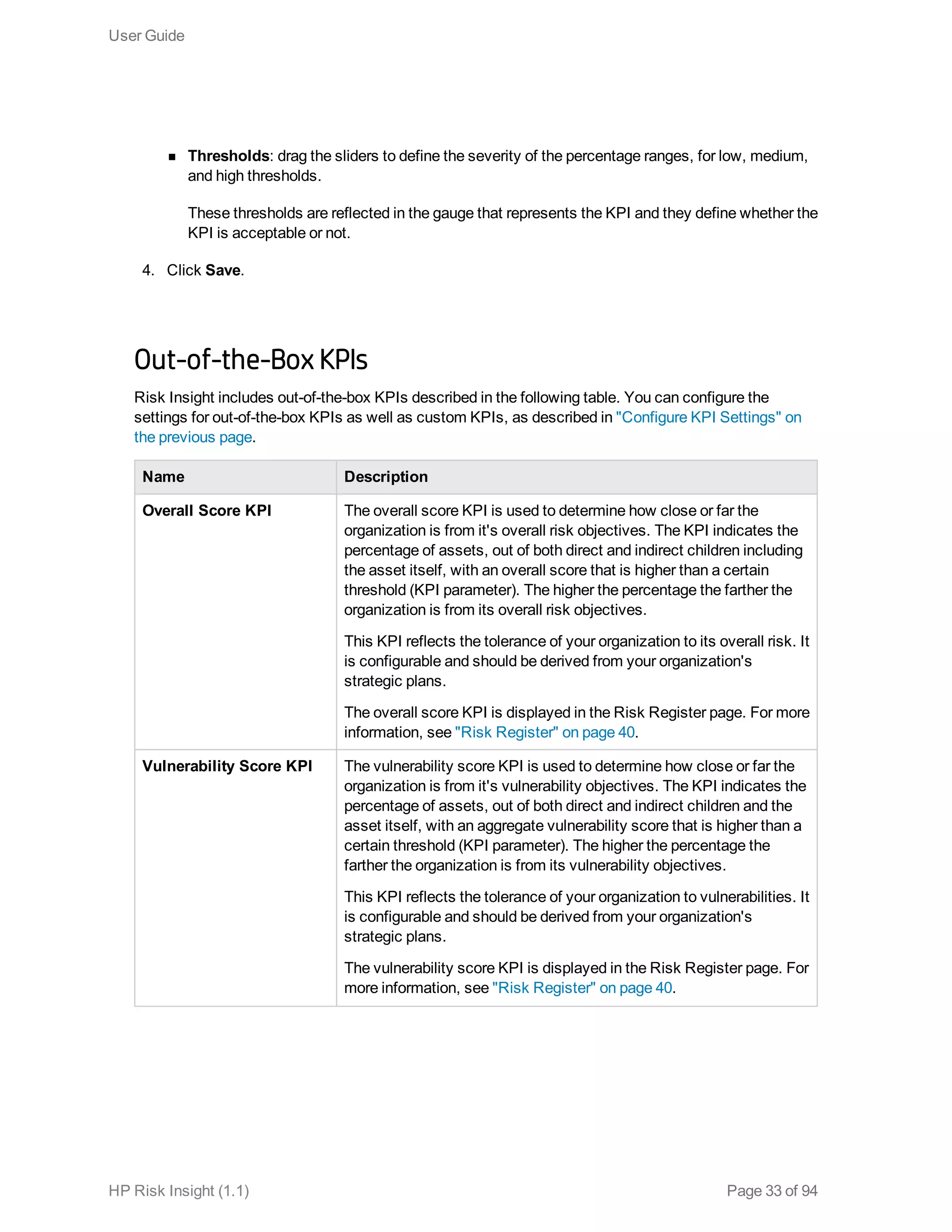 n Thresholds: drag the sliders to define the severity of the percentage ranges, for low, medium,
and high thresholds.
These thresholds are reflected in the gauge that represents the KPI and they define whether the
KPI is acceptable or not.
4. Click Save.
Out-of-the-Box KPIs
Risk Insight includes out-of-the-box KPIs described in the following table. You can configure the
settings for out-of-the-box KPIs as well as custom KPIs, as described in "Configure KPI Settings" on
the previous page.
Name Description
Overall Score KPI The overall score KPI is used to determine how close or far the
organization is from it's overall risk objectives. The KPI indicates the
percentage of assets, out of both direct and indirect children including
the asset itself, with an overall score that is higher than a certain
threshold (KPI parameter). The higher the percentage the farther the
organization is from its overall risk objectives.
This KPI reflects the tolerance of your organization to its overall risk. It
is configurable and should be derived from your organization's
strategic plans.
The overall score KPI is displayed in the Risk Register page. For more
information, see "Risk Register" on page 40.
Vulnerability Score KPI The vulnerability score KPI is used to determine how close or far the
organization is from it's vulnerability objectives. The KPI indicates the
percentage of assets, out of both direct and indirect children and the
asset itself, with an aggregate vulnerability score that is higher than a
certain threshold (KPI parameter). The higher the percentage the
farther the organization is from its vulnerability objectives.
This KPI reflects the tolerance of your organization to vulnerabilities. It
is configurable and should be derived from your organization's
strategic plans.
The vulnerability score KPI is displayed in the Risk Register page. For
more information, see "Risk Register" on page 40.
User Guide
HP Risk Insight (1.1) Page 33 of 94
 