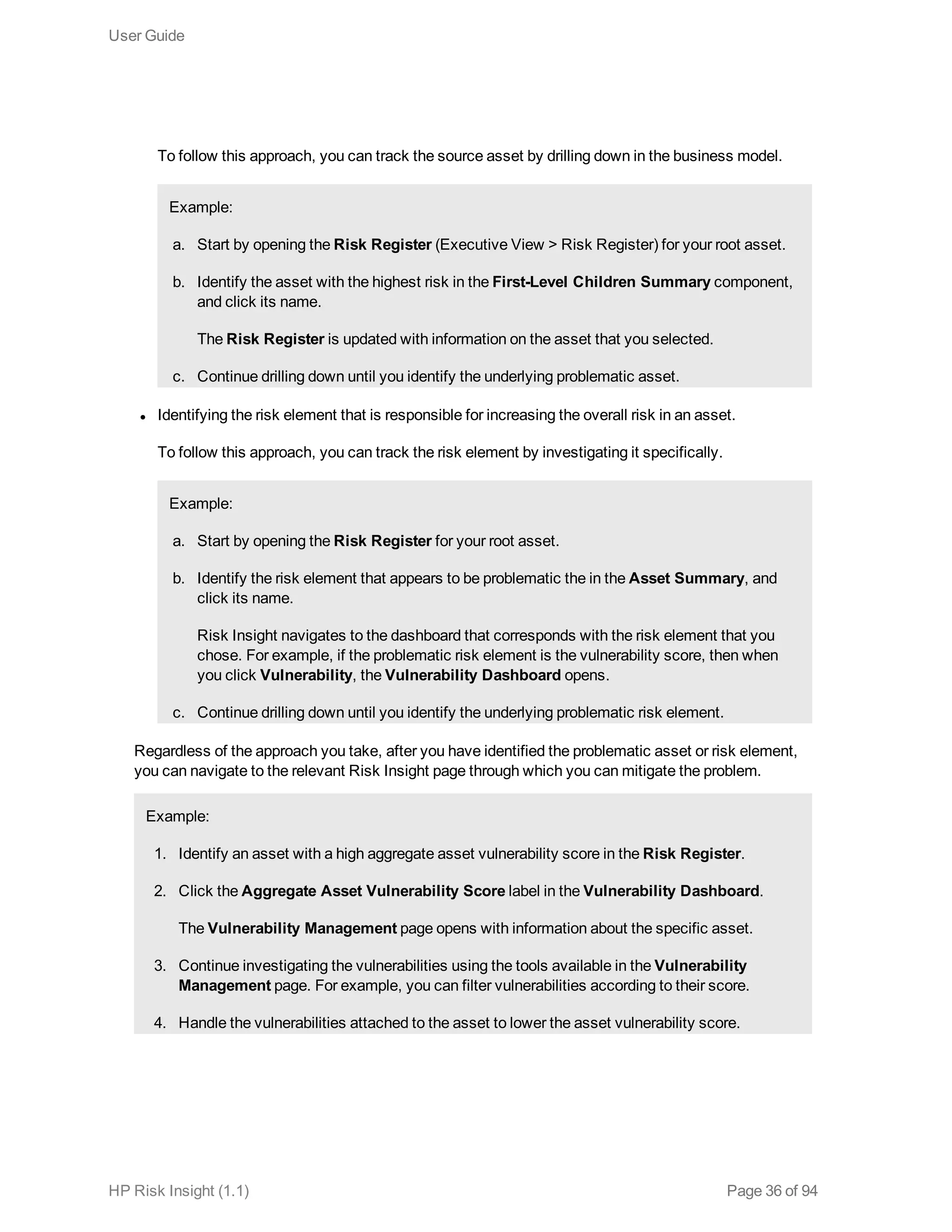 To follow this approach, you can track the source asset by drilling down in the business model.
Example:
a. Start by opening the Risk Register (Executive View > Risk Register) for your root asset.
b. Identify the asset with the highest risk in the First-Level Children Summary component,
and click its name.
The Risk Register is updated with information on the asset that you selected.
c. Continue drilling down until you identify the underlying problematic asset.
l Identifying the risk element that is responsible for increasing the overall risk in an asset.
To follow this approach, you can track the risk element by investigating it specifically.
Example:
a. Start by opening the Risk Register for your root asset.
b. Identify the risk element that appears to be problematic the in the Asset Summary, and
click its name.
Risk Insight navigates to the dashboard that corresponds with the risk element that you
chose. For example, if the problematic risk element is the vulnerability score, then when
you click Vulnerability, the Vulnerability Dashboard opens.
c. Continue drilling down until you identify the underlying problematic risk element.
Regardless of the approach you take, after you have identified the problematic asset or risk element,
you can navigate to the relevant Risk Insight page through which you can mitigate the problem.
Example:
1. Identify an asset with a high aggregate asset vulnerability score in the Risk Register.
2. Click the Aggregate Asset Vulnerability Score label in the Vulnerability Dashboard.
The Vulnerability Management page opens with information about the specific asset.
3. Continue investigating the vulnerabilities using the tools available in the Vulnerability
Management page. For example, you can filter vulnerabilities according to their score.
4. Handle the vulnerabilities attached to the asset to lower the asset vulnerability score.
User Guide
HP Risk Insight (1.1) Page 36 of 94
 