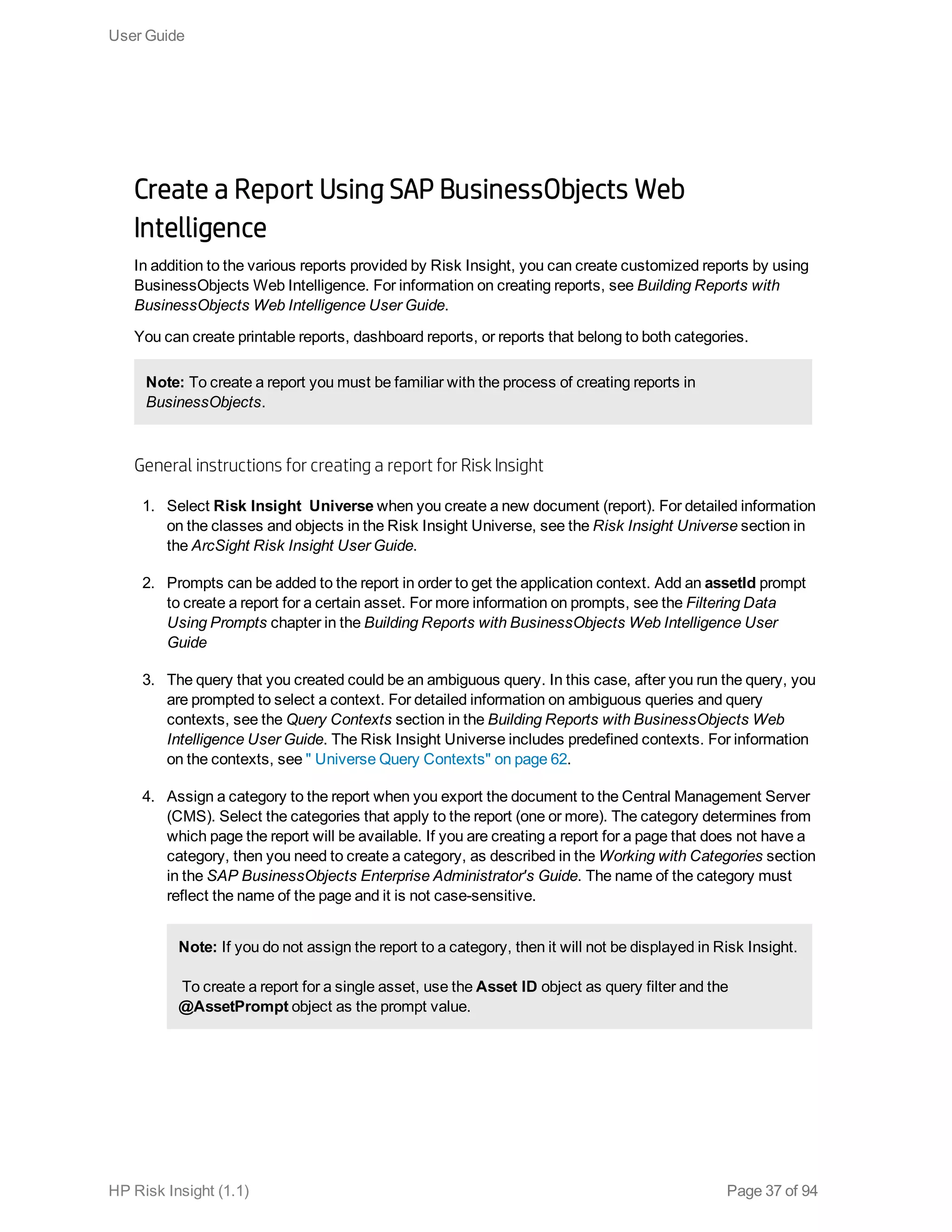 Create a Report Using SAP BusinessObjects Web
Intelligence
In addition to the various reports provided by Risk Insight, you can create customized reports by using
BusinessObjects Web Intelligence. For information on creating reports, see Building Reports with
BusinessObjects Web Intelligence User Guide.
You can create printable reports, dashboard reports, or reports that belong to both categories.
Note: To create a report you must be familiar with the process of creating reports in
BusinessObjects.
General instructions for creating a report for Risk Insight
1. Select Risk Insight Universe when you create a new document (report). For detailed information
on the classes and objects in the Risk Insight Universe, see the Risk Insight Universe section in
the ArcSight Risk Insight User Guide.
2. Prompts can be added to the report in order to get the application context. Add an assetId prompt
to create a report for a certain asset. For more information on prompts, see the Filtering Data
Using Prompts chapter in the Building Reports with BusinessObjects Web Intelligence User
Guide
3. The query that you created could be an ambiguous query. In this case, after you run the query, you
are prompted to select a context. For detailed information on ambiguous queries and query
contexts, see the Query Contexts section in the Building Reports with BusinessObjects Web
Intelligence User Guide. The Risk Insight Universe includes predefined contexts. For information
on the contexts, see " Universe Query Contexts" on page 62.
4. Assign a category to the report when you export the document to the Central Management Server
(CMS). Select the categories that apply to the report (one or more). The category determines from
which page the report will be available. If you are creating a report for a page that does not have a
category, then you need to create a category, as described in the Working with Categories section
in the SAP BusinessObjects Enterprise Administrator's Guide. The name of the category must
reflect the name of the page and it is not case-sensitive.
Note: If you do not assign the report to a category, then it will not be displayed in Risk Insight.
To create a report for a single asset, use the Asset ID object as query filter and the
@AssetPrompt object as the prompt value.
User Guide
HP Risk Insight (1.1) Page 37 of 94
 