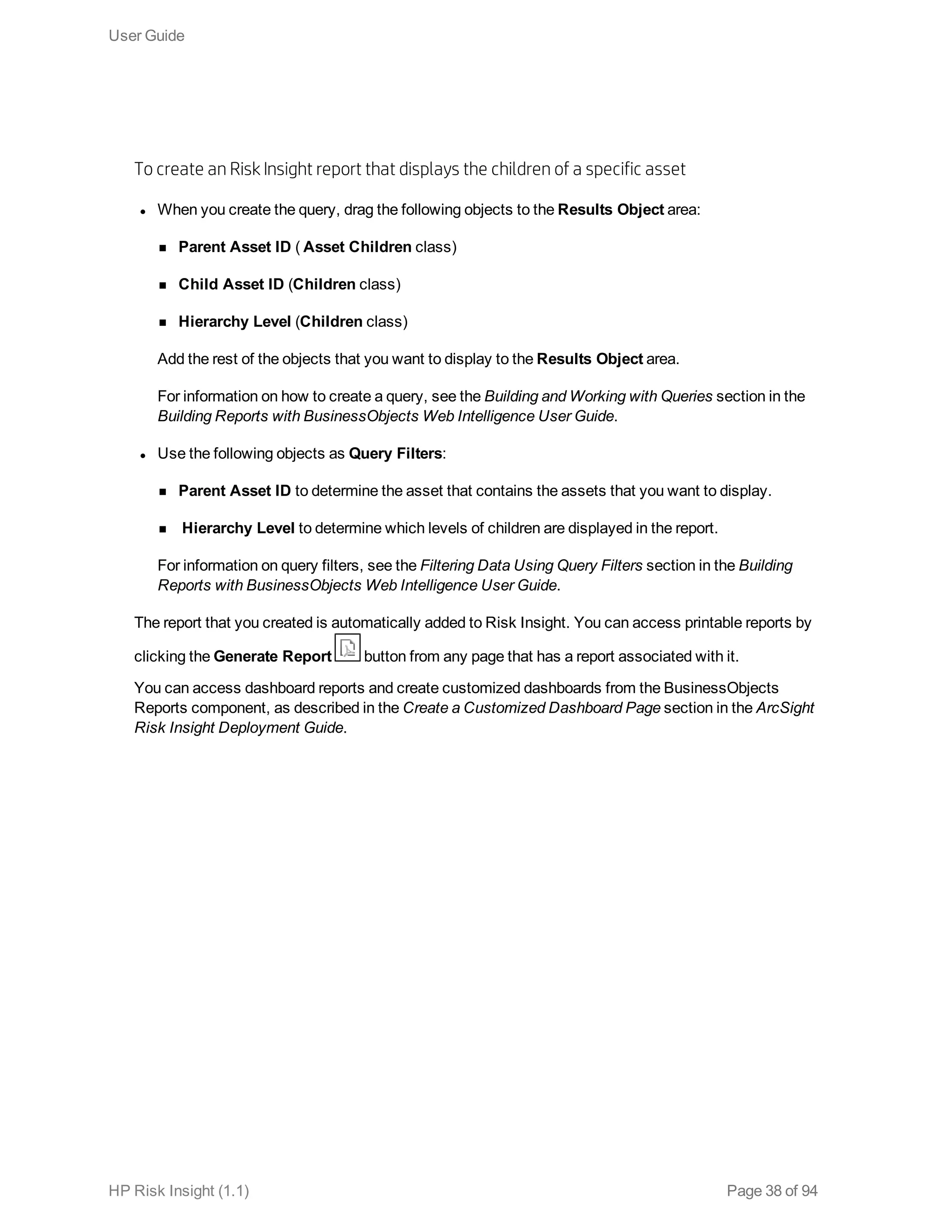 To create an Risk Insight report that displays the children of a specific asset
l When you create the query, drag the following objects to the Results Object area:
n Parent Asset ID ( Asset Children class)
n Child Asset ID (Children class)
n Hierarchy Level (Children class)
Add the rest of the objects that you want to display to the Results Object area.
For information on how to create a query, see the Building and Working with Queries section in the
Building Reports with BusinessObjects Web Intelligence User Guide.
l Use the following objects as Query Filters:
n Parent Asset ID to determine the asset that contains the assets that you want to display.
n Hierarchy Level to determine which levels of children are displayed in the report.
For information on query filters, see the Filtering Data Using Query Filters section in the Building
Reports with BusinessObjects Web Intelligence User Guide.
The report that you created is automatically added to Risk Insight. You can access printable reports by
clicking the Generate Report button from any page that has a report associated with it.
You can access dashboard reports and create customized dashboards from the BusinessObjects
Reports component, as described in the Create a Customized Dashboard Page section in the ArcSight
Risk Insight Deployment Guide.
User Guide
HP Risk Insight (1.1) Page 38 of 94
 