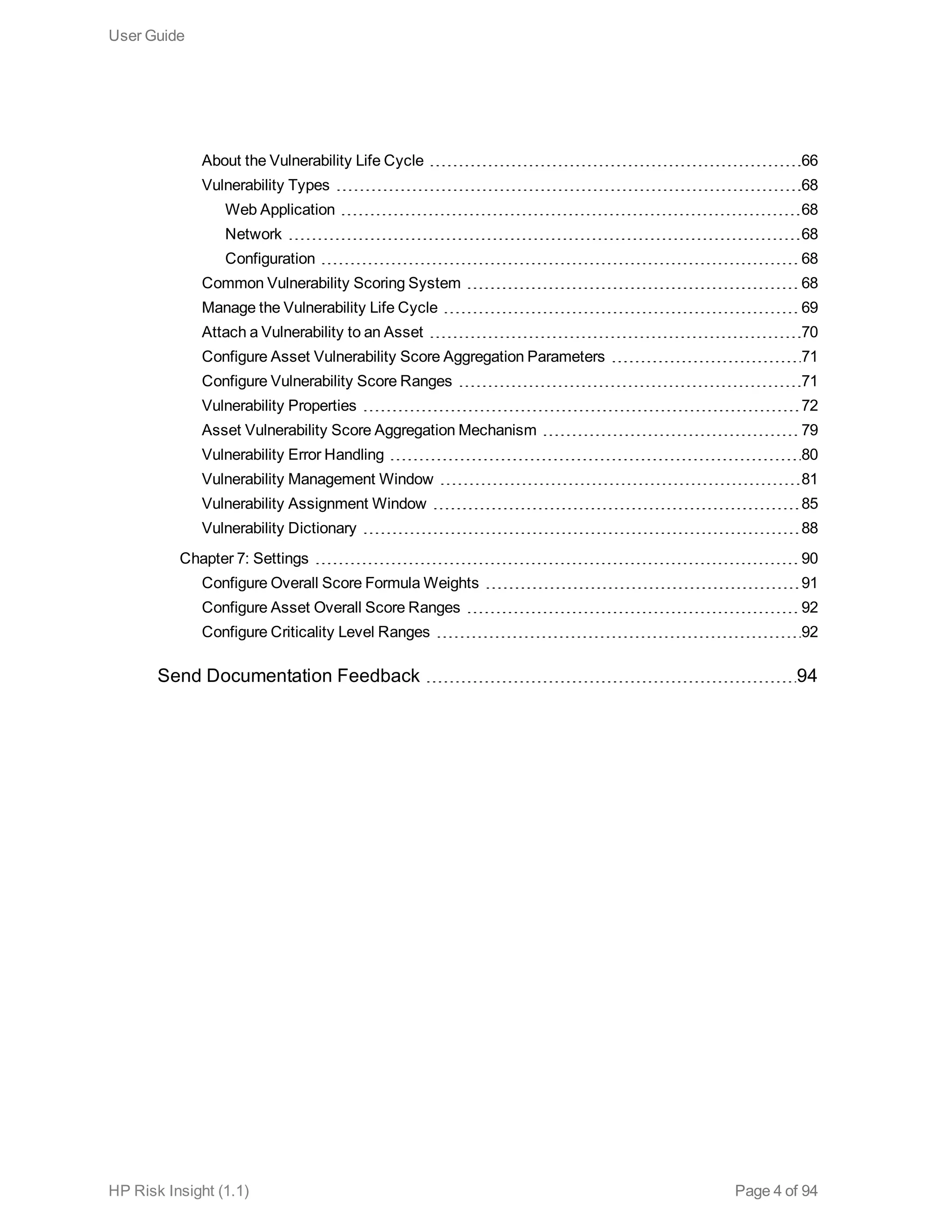 About the Vulnerability Life Cycle 66
Vulnerability Types 68
Web Application 68
Network 68
Configuration 68
Common Vulnerability Scoring System 68
Manage the Vulnerability Life Cycle 69
Attach a Vulnerability to an Asset 70
Configure Asset Vulnerability Score Aggregation Parameters 71
Configure Vulnerability Score Ranges 71
Vulnerability Properties 72
Asset Vulnerability Score Aggregation Mechanism 79
Vulnerability Error Handling 80
Vulnerability Management Window 81
Vulnerability Assignment Window 85
Vulnerability Dictionary 88
Chapter 7: Settings 90
Configure Overall Score Formula Weights 91
Configure Asset Overall Score Ranges 92
Configure Criticality Level Ranges 92
Send Documentation Feedback 94
User Guide
HP Risk Insight (1.1) Page 4 of 94
 
