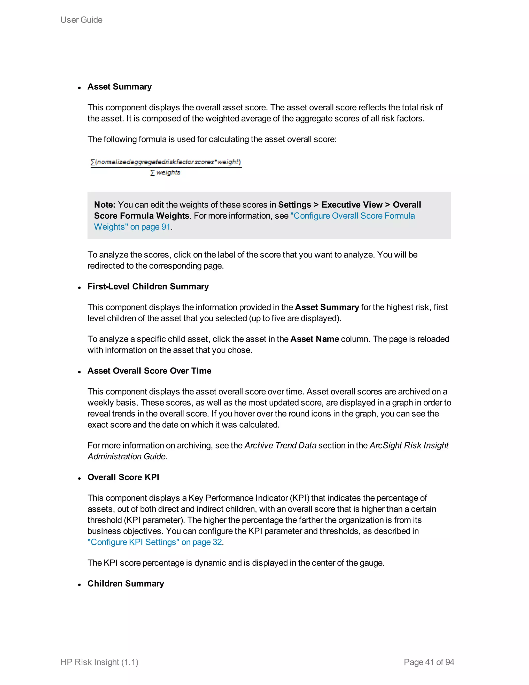 l Asset Summary
This component displays the overall asset score. The asset overall score reflects the total risk of
the asset. It is composed of the weighted average of the aggregate scores of all risk factors.
The following formula is used for calculating the asset overall score:
Note: You can edit the weights of these scores in Settings > Executive View > Overall
Score Formula Weights. For more information, see "Configure Overall Score Formula
Weights" on page 91.
To analyze the scores, click on the label of the score that you want to analyze. You will be
redirected to the corresponding page.
l First-Level Children Summary
This component displays the information provided in the Asset Summary for the highest risk, first
level children of the asset that you selected (up to five are displayed).
To analyze a specific child asset, click the asset in the Asset Name column. The page is reloaded
with information on the asset that you chose.
l Asset Overall Score Over Time
This component displays the asset overall score over time. Asset overall scores are archived on a
weekly basis. These scores, as well as the most updated score, are displayed in a graph in order to
reveal trends in the overall score. If you hover over the round icons in the graph, you can see the
exact score and the date on which it was calculated.
For more information on archiving, see the Archive Trend Data section in the ArcSight Risk Insight
Administration Guide.
l Overall Score KPI
This component displays a Key Performance Indicator (KPI) that indicates the percentage of
assets, out of both direct and indirect children, with an overall score that is higher than a certain
threshold (KPI parameter). The higher the percentage the farther the organization is from its
business objectives. You can configure the KPI parameter and thresholds, as described in
"Configure KPI Settings" on page 32.
The KPI score percentage is dynamic and is displayed in the center of the gauge.
l Children Summary
User Guide
HP Risk Insight (1.1) Page 41 of 94
 