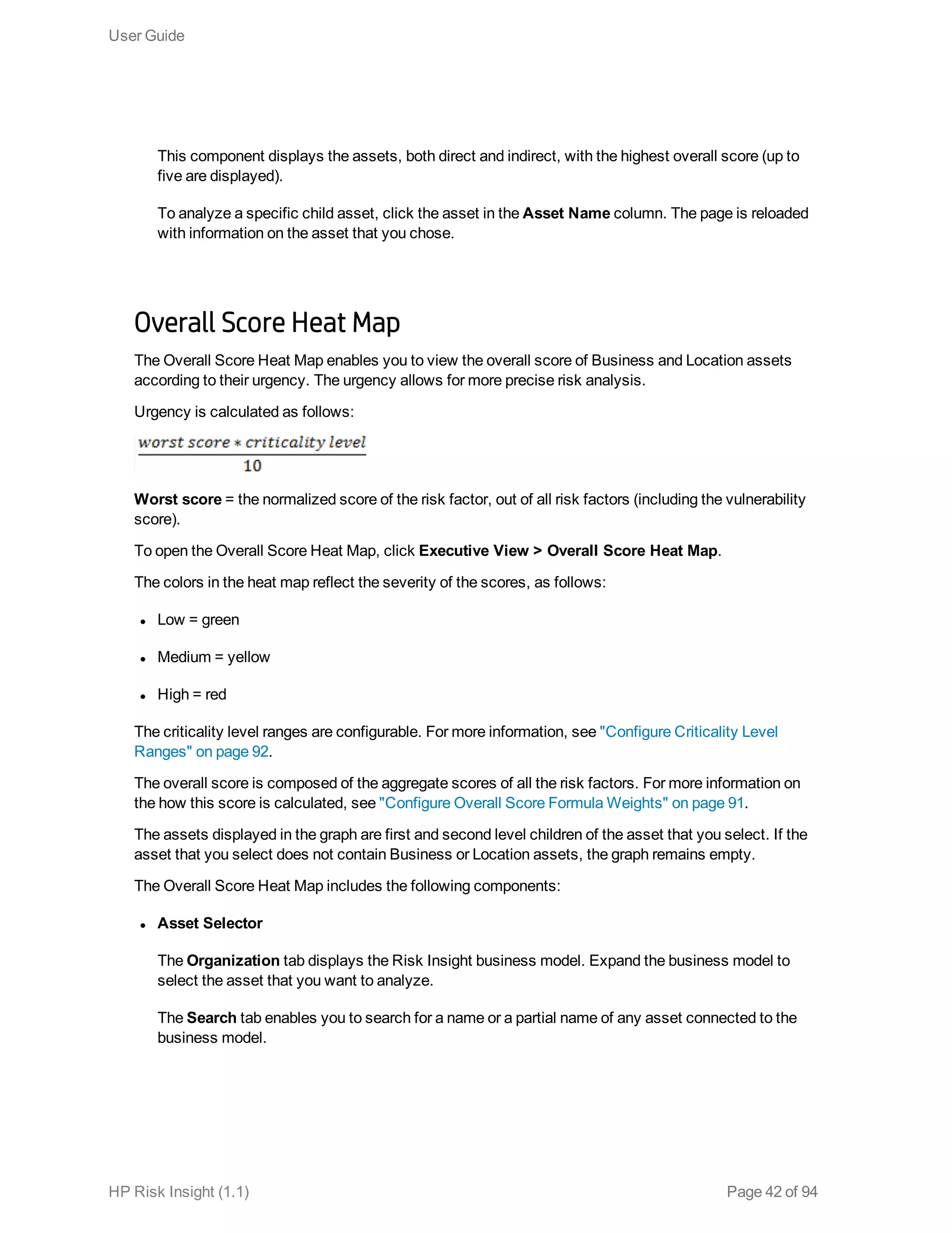 This component displays the assets, both direct and indirect, with the highest overall score (up to
five are displayed).
To analyze a specific child asset, click the asset in the Asset Name column. The page is reloaded
with information on the asset that you chose.
Overall Score Heat Map
The Overall Score Heat Map enables you to view the overall score of Business and Location assets
according to their urgency. The urgency allows for more precise risk analysis.
Urgency is calculated as follows:
Worst score = the normalized score of the risk factor, out of all risk factors (including the vulnerability
score).
To open the Overall Score Heat Map, click Executive View > Overall Score Heat Map.
The colors in the heat map reflect the severity of the scores, as follows:
l Low = green
l Medium = yellow
l High = red
The criticality level ranges are configurable. For more information, see "Configure Criticality Level
Ranges" on page 92.
The overall score is composed of the aggregate scores of all the risk factors. For more information on
the how this score is calculated, see "Configure Overall Score Formula Weights" on page 91.
The assets displayed in the graph are first and second level children of the asset that you select. If the
asset that you select does not contain Business or Location assets, the graph remains empty.
The Overall Score Heat Map includes the following components:
l Asset Selector
The Organization tab displays the Risk Insight business model. Expand the business model to
select the asset that you want to analyze.
The Search tab enables you to search for a name or a partial name of any asset connected to the
business model.
User Guide
HP Risk Insight (1.1) Page 42 of 94
 