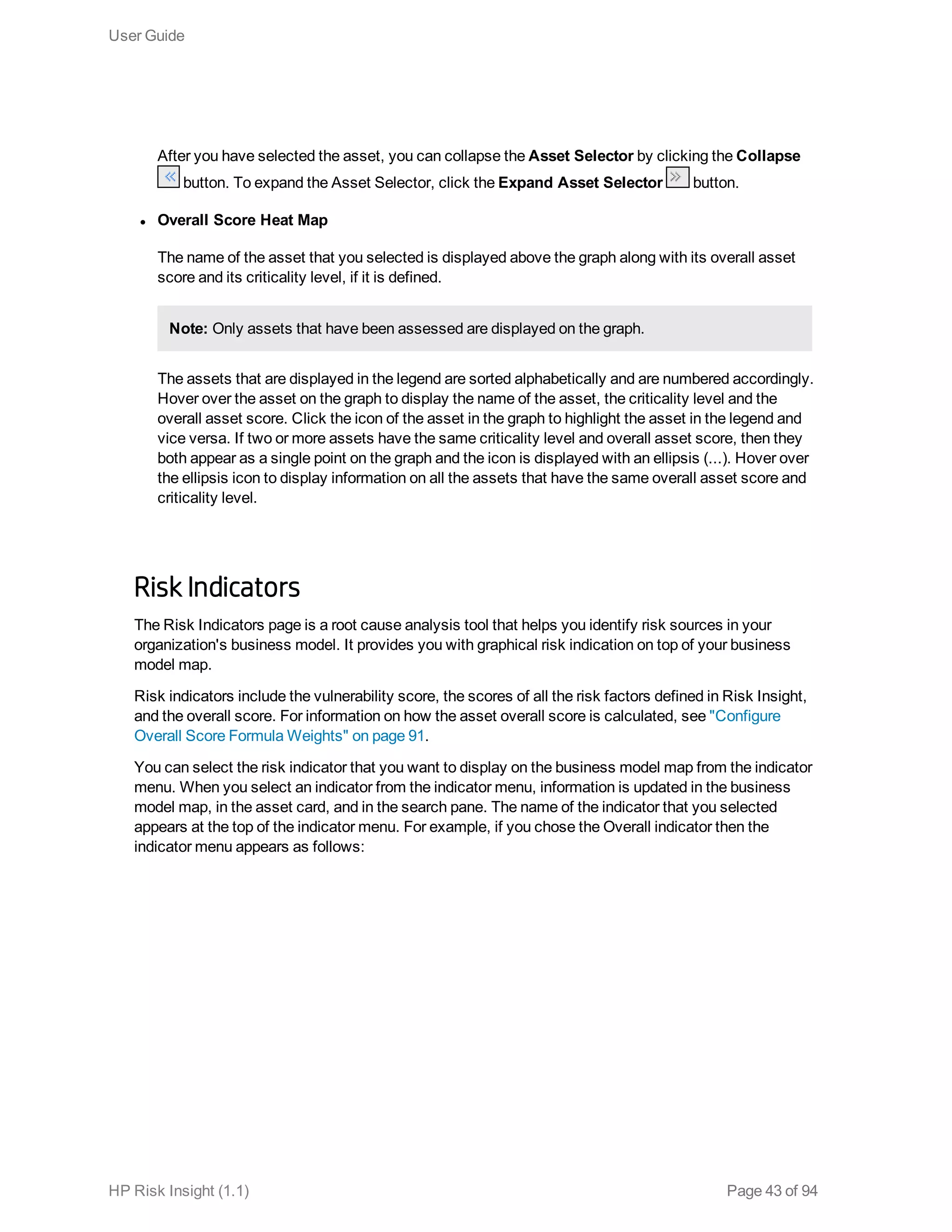 After you have selected the asset, you can collapse the Asset Selector by clicking the Collapse
button. To expand the Asset Selector, click the Expand Asset Selector button.
l Overall Score Heat Map
The name of the asset that you selected is displayed above the graph along with its overall asset
score and its criticality level, if it is defined.
Note: Only assets that have been assessed are displayed on the graph.
The assets that are displayed in the legend are sorted alphabetically and are numbered accordingly.
Hover over the asset on the graph to display the name of the asset, the criticality level and the
overall asset score. Click the icon of the asset in the graph to highlight the asset in the legend and
vice versa. If two or more assets have the same criticality level and overall asset score, then they
both appear as a single point on the graph and the icon is displayed with an ellipsis (...). Hover over
the ellipsis icon to display information on all the assets that have the same overall asset score and
criticality level.
Risk Indicators
The Risk Indicators page is a root cause analysis tool that helps you identify risk sources in your
organization's business model. It provides you with graphical risk indication on top of your business
model map.
Risk indicators include the vulnerability score, the scores of all the risk factors defined in Risk Insight,
and the overall score. For information on how the asset overall score is calculated, see "Configure
Overall Score Formula Weights" on page 91.
You can select the risk indicator that you want to display on the business model map from the indicator
menu. When you select an indicator from the indicator menu, information is updated in the business
model map, in the asset card, and in the search pane. The name of the indicator that you selected
appears at the top of the indicator menu. For example, if you chose the Overall indicator then the
indicator menu appears as follows:
User Guide
HP Risk Insight (1.1) Page 43 of 94
 