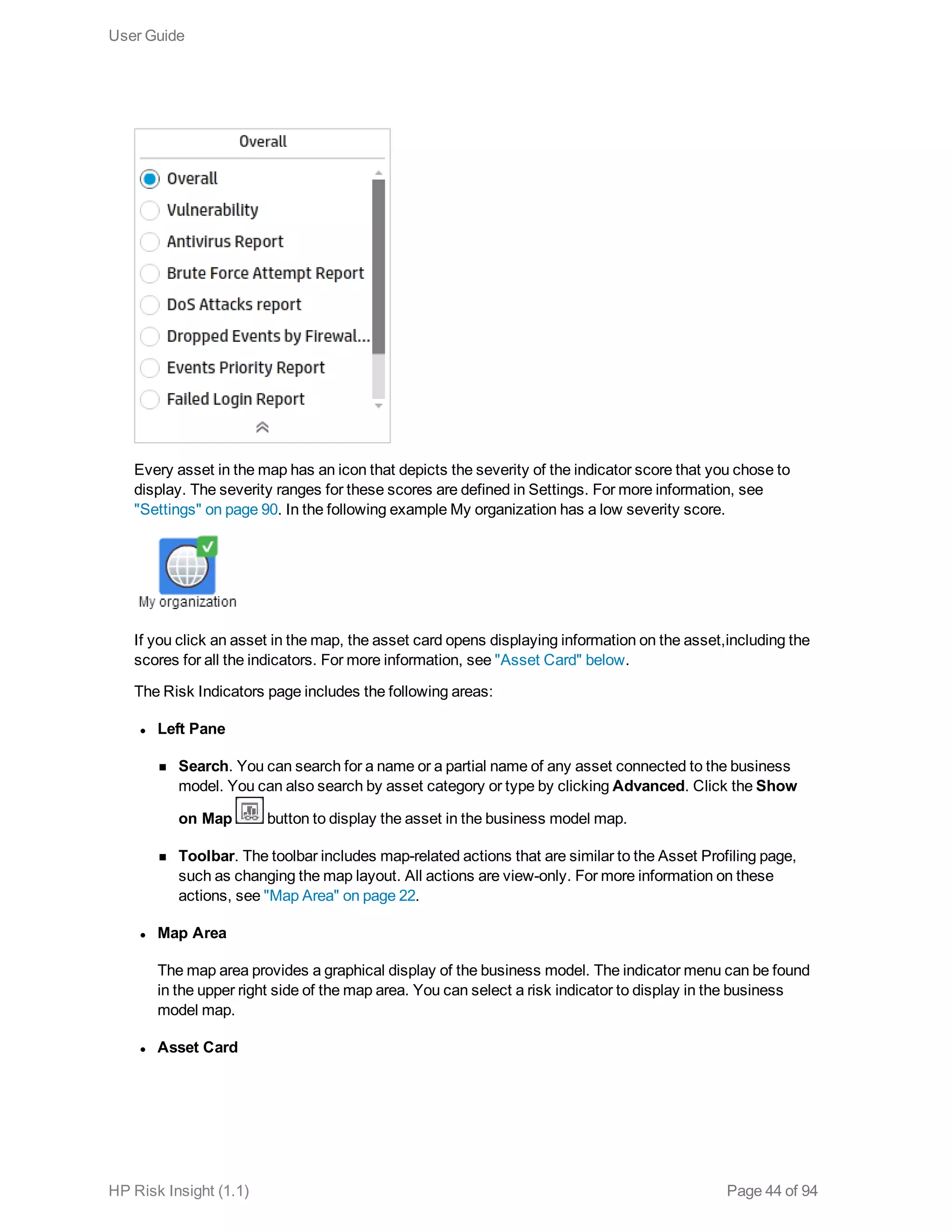 Every asset in the map has an icon that depicts the severity of the indicator score that you chose to
display. The severity ranges for these scores are defined in Settings. For more information, see
"Settings" on page 90. In the following example My organization has a low severity score.
If you click an asset in the map, the asset card opens displaying information on the asset,including the
scores for all the indicators. For more information, see "Asset Card" below.
The Risk Indicators page includes the following areas:
l Left Pane
n Search. You can search for a name or a partial name of any asset connected to the business
model. You can also search by asset category or type by clicking Advanced. Click the Show
on Map button to display the asset in the business model map.
n Toolbar. The toolbar includes map-related actions that are similar to the Asset Profiling page,
such as changing the map layout. All actions are view-only. For more information on these
actions, see "Map Area" on page 22.
l Map Area
The map area provides a graphical display of the business model. The indicator menu can be found
in the upper right side of the map area. You can select a risk indicator to display in the business
model map.
l Asset Card
User Guide
HP Risk Insight (1.1) Page 44 of 94
 