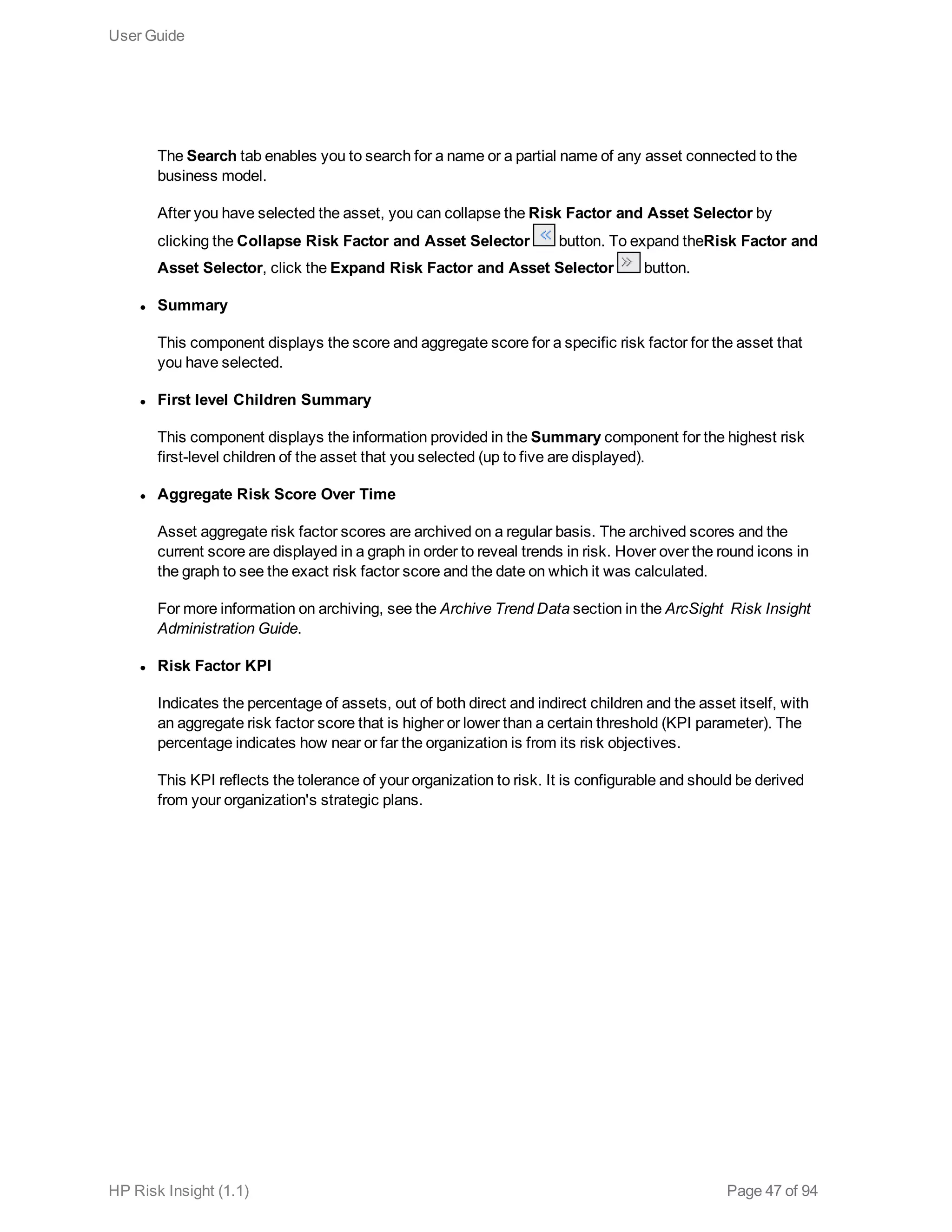 The Search tab enables you to search for a name or a partial name of any asset connected to the
business model.
After you have selected the asset, you can collapse the Risk Factor and Asset Selector by
clicking the Collapse Risk Factor and Asset Selector button. To expand theRisk Factor and
Asset Selector, click the Expand Risk Factor and Asset Selector button.
l Summary
This component displays the score and aggregate score for a specific risk factor for the asset that
you have selected.
l First level Children Summary
This component displays the information provided in the Summary component for the highest risk
first-level children of the asset that you selected (up to five are displayed).
l Aggregate Risk Score Over Time
Asset aggregate risk factor scores are archived on a regular basis. The archived scores and the
current score are displayed in a graph in order to reveal trends in risk. Hover over the round icons in
the graph to see the exact risk factor score and the date on which it was calculated.
For more information on archiving, see the Archive Trend Data section in the ArcSight Risk Insight
Administration Guide.
l Risk Factor KPI
Indicates the percentage of assets, out of both direct and indirect children and the asset itself, with
an aggregate risk factor score that is higher or lower than a certain threshold (KPI parameter). The
percentage indicates how near or far the organization is from its risk objectives.
This KPI reflects the tolerance of your organization to risk. It is configurable and should be derived
from your organization's strategic plans.
User Guide
HP Risk Insight (1.1) Page 47 of 94
 