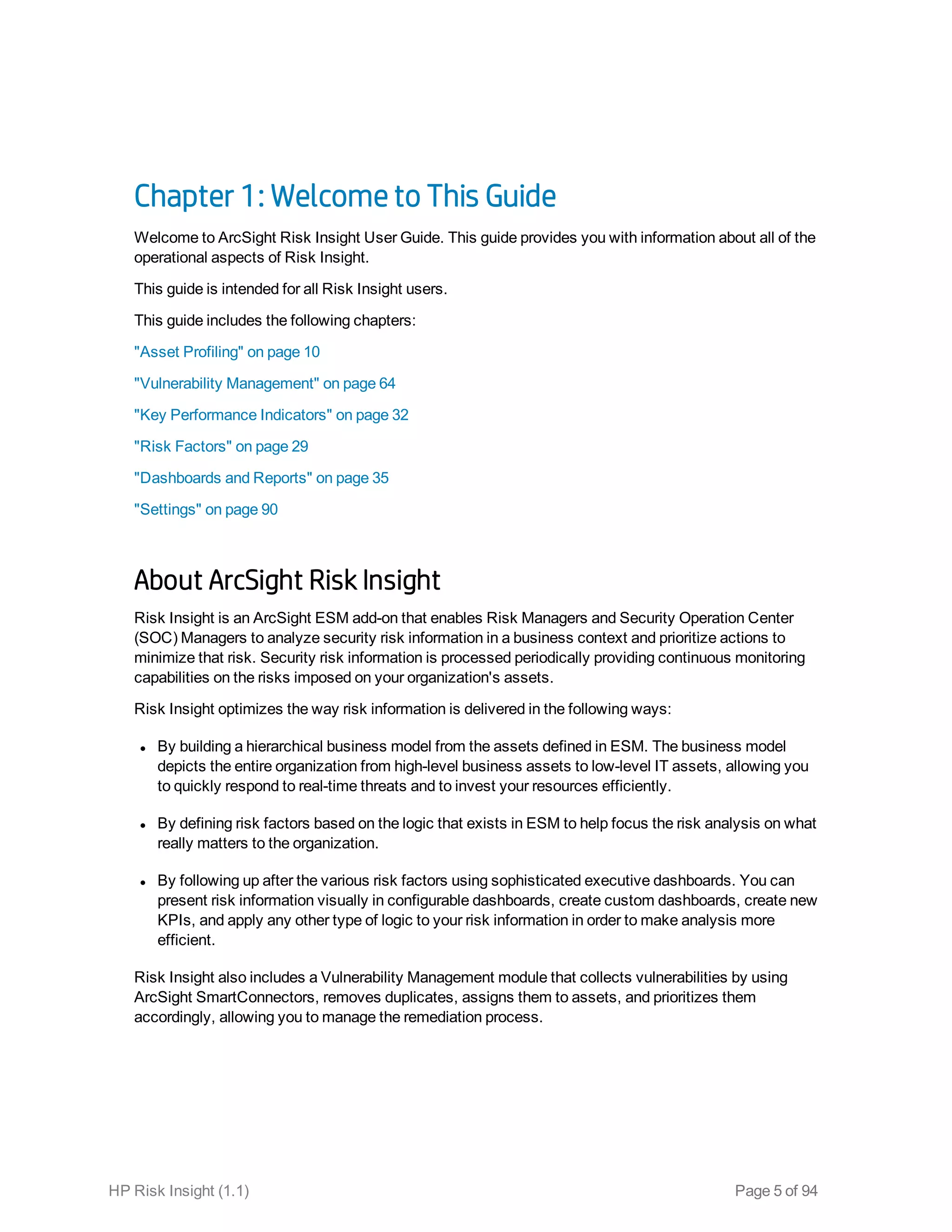Chapter 1: Welcome to This Guide
Welcome to ArcSight Risk Insight User Guide. This guide provides you with information about all of the
operational aspects of Risk Insight.
This guide is intended for all Risk Insight users.
This guide includes the following chapters:
"Asset Profiling" on page 10
"Vulnerability Management" on page 64
"Key Performance Indicators" on page 32
"Risk Factors" on page 29
"Dashboards and Reports" on page 35
"Settings" on page 90
About ArcSight Risk Insight
Risk Insight is an ArcSight ESM add-on that enables Risk Managers and Security Operation Center
(SOC) Managers to analyze security risk information in a business context and prioritize actions to
minimize that risk. Security risk information is processed periodically providing continuous monitoring
capabilities on the risks imposed on your organization's assets.
Risk Insight optimizes the way risk information is delivered in the following ways:
l By building a hierarchical business model from the assets defined in ESM. The business model
depicts the entire organization from high-level business assets to low-level IT assets, allowing you
to quickly respond to real-time threats and to invest your resources efficiently.
l By defining risk factors based on the logic that exists in ESM to help focus the risk analysis on what
really matters to the organization.
l By following up after the various risk factors using sophisticated executive dashboards. You can
present risk information visually in configurable dashboards, create custom dashboards, create new
KPIs, and apply any other type of logic to your risk information in order to make analysis more
efficient.
Risk Insight also includes a Vulnerability Management module that collects vulnerabilities by using
ArcSight SmartConnectors, removes duplicates, assigns them to assets, and prioritizes them
accordingly, allowing you to manage the remediation process.
HP Risk Insight (1.1) Page 5 of 94
 