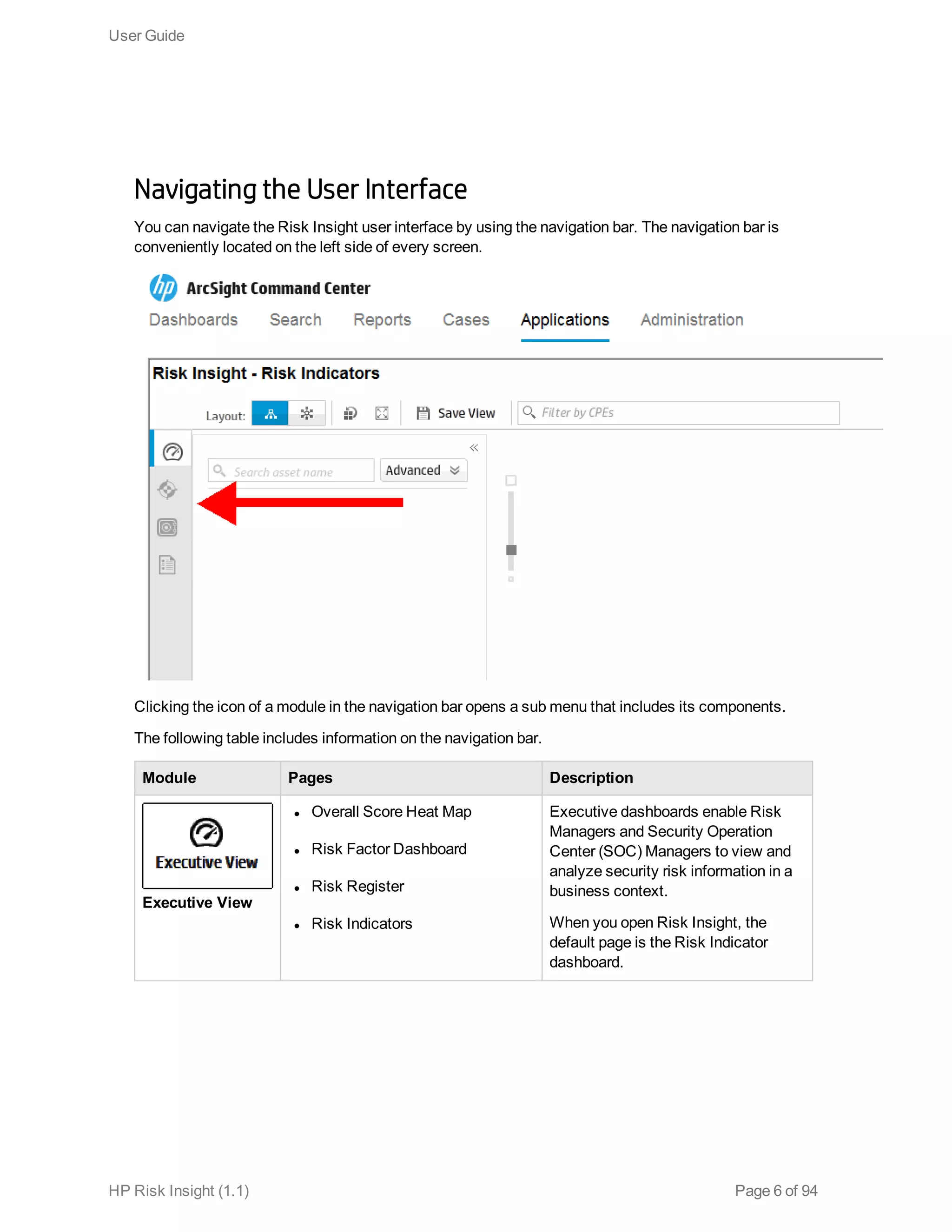 Navigating the User Interface
You can navigate the Risk Insight user interface by using the navigation bar. The navigation bar is
conveniently located on the left side of every screen.
Clicking the icon of a module in the navigation bar opens a sub menu that includes its components.
The following table includes information on the navigation bar.
Module Pages Description
Executive View
l Overall Score Heat Map
l Risk Factor Dashboard
l Risk Register
l Risk Indicators
Executive dashboards enable Risk
Managers and Security Operation
Center (SOC) Managers to view and
analyze security risk information in a
business context.
When you open Risk Insight, the
default page is the Risk Indicator
dashboard.
User Guide
HP Risk Insight (1.1) Page 6 of 94
 