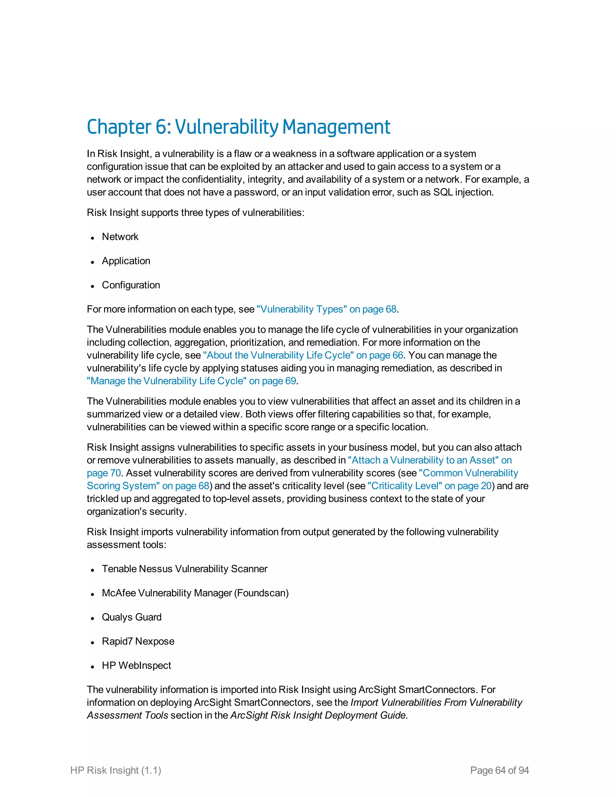 Chapter 6: Vulnerability Management
In Risk Insight, a vulnerability is a flaw or a weakness in a software application or a system
configuration issue that can be exploited by an attacker and used to gain access to a system or a
network or impact the confidentiality, integrity, and availability of a system or a network. For example, a
user account that does not have a password, or an input validation error, such as SQL injection.
Risk Insight supports three types of vulnerabilities:
l Network
l Application
l Configuration
For more information on each type, see "Vulnerability Types" on page 68.
The Vulnerabilities module enables you to manage the life cycle of vulnerabilities in your organization
including collection, aggregation, prioritization, and remediation. For more information on the
vulnerability life cycle, see "About the Vulnerability Life Cycle" on page 66. You can manage the
vulnerability's life cycle by applying statuses aiding you in managing remediation, as described in
"Manage the Vulnerability Life Cycle" on page 69.
The Vulnerabilities module enables you to view vulnerabilities that affect an asset and its children in a
summarized view or a detailed view. Both views offer filtering capabilities so that, for example,
vulnerabilities can be viewed within a specific score range or a specific location.
Risk Insight assigns vulnerabilities to specific assets in your business model, but you can also attach
or remove vulnerabilities to assets manually, as described in "Attach a Vulnerability to an Asset" on
page 70. Asset vulnerability scores are derived from vulnerability scores (see "Common Vulnerability
Scoring System" on page 68) and the asset's criticality level (see "Criticality Level" on page 20) and are
trickled up and aggregated to top-level assets, providing business context to the state of your
organization's security.
Risk Insight imports vulnerability information from output generated by the following vulnerability
assessment tools:
l Tenable Nessus Vulnerability Scanner
l McAfee Vulnerability Manager (Foundscan)
l Qualys Guard
l Rapid7 Nexpose
l HP WebInspect
The vulnerability information is imported into Risk Insight using ArcSight SmartConnectors. For
information on deploying ArcSight SmartConnectors, see the Import Vulnerabilities From Vulnerability
Assessment Tools section in the ArcSight Risk Insight Deployment Guide.
HP Risk Insight (1.1) Page 64 of 94
 
