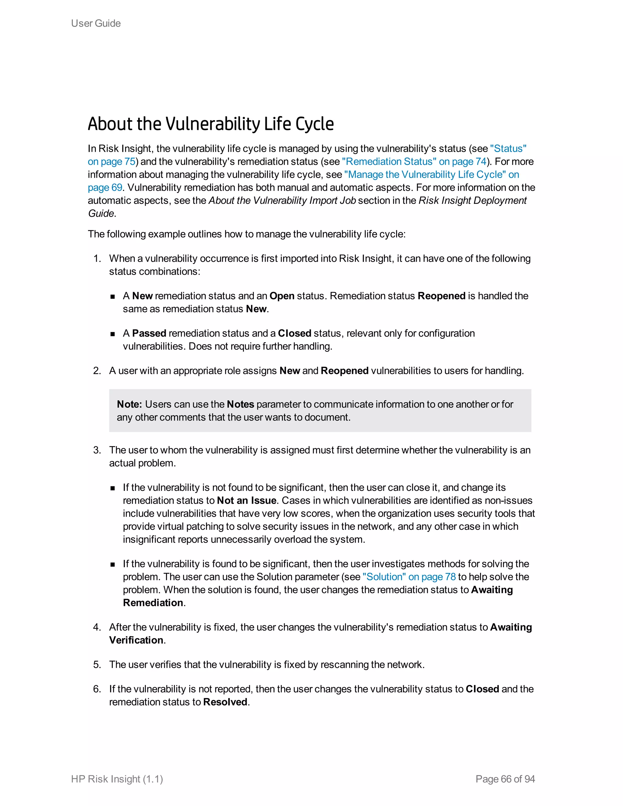 About the Vulnerability Life Cycle
In Risk Insight, the vulnerability life cycle is managed by using the vulnerability's status (see "Status"
on page 75) and the vulnerability's remediation status (see "Remediation Status" on page 74). For more
information about managing the vulnerability life cycle, see "Manage the Vulnerability Life Cycle" on
page 69. Vulnerability remediation has both manual and automatic aspects. For more information on the
automatic aspects, see the About the Vulnerability Import Job section in the Risk Insight Deployment
Guide.
The following example outlines how to manage the vulnerability life cycle:
1. When a vulnerability occurrence is first imported into Risk Insight, it can have one of the following
status combinations:
n A New remediation status and an Open status. Remediation status Reopened is handled the
same as remediation status New.
n A Passed remediation status and a Closed status, relevant only for configuration
vulnerabilities. Does not require further handling.
2. A user with an appropriate role assigns New and Reopened vulnerabilities to users for handling.
Note: Users can use the Notes parameter to communicate information to one another or for
any other comments that the user wants to document.
3. The user to whom the vulnerability is assigned must first determine whether the vulnerability is an
actual problem.
n If the vulnerability is not found to be significant, then the user can close it, and change its
remediation status to Not an Issue. Cases in which vulnerabilities are identified as non-issues
include vulnerabilities that have very low scores, when the organization uses security tools that
provide virtual patching to solve security issues in the network, and any other case in which
insignificant reports unnecessarily overload the system.
n If the vulnerability is found to be significant, then the user investigates methods for solving the
problem. The user can use the Solution parameter (see "Solution" on page 78 to help solve the
problem. When the solution is found, the user changes the remediation status to Awaiting
Remediation.
4. After the vulnerability is fixed, the user changes the vulnerability's remediation status to Awaiting
Verification.
5. The user verifies that the vulnerability is fixed by rescanning the network.
6. If the vulnerability is not reported, then the user changes the vulnerability status to Closed and the
remediation status to Resolved.
User Guide
HP Risk Insight (1.1) Page 66 of 94
 