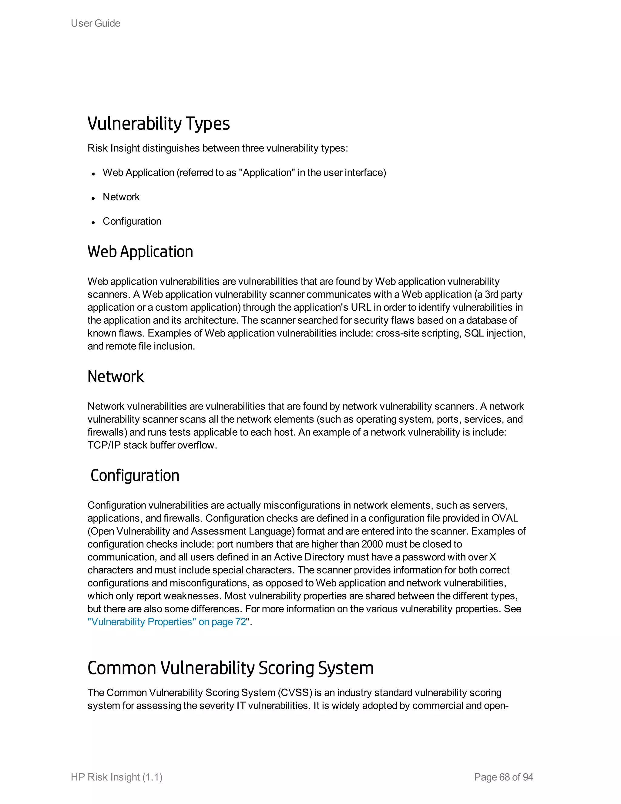 Vulnerability Types
Risk Insight distinguishes between three vulnerability types:
l Web Application (referred to as "Application" in the user interface)
l Network
l Configuration
Web Application
Web application vulnerabilities are vulnerabilities that are found by Web application vulnerability
scanners. A Web application vulnerability scanner communicates with a Web application (a 3rd party
application or a custom application) through the application's URL in order to identify vulnerabilities in
the application and its architecture. The scanner searched for security flaws based on a database of
known flaws. Examples of Web application vulnerabilities include: cross-site scripting, SQL injection,
and remote file inclusion.
Network
Network vulnerabilities are vulnerabilities that are found by network vulnerability scanners. A network
vulnerability scanner scans all the network elements (such as operating system, ports, services, and
firewalls) and runs tests applicable to each host. An example of a network vulnerability is include:
TCP/IP stack buffer overflow.
Configuration
Configuration vulnerabilities are actually misconfigurations in network elements, such as servers,
applications, and firewalls. Configuration checks are defined in a configuration file provided in OVAL
(Open Vulnerability and Assessment Language) format and are entered into the scanner. Examples of
configuration checks include: port numbers that are higher than 2000 must be closed to
communication, and all users defined in an Active Directory must have a password with over X
characters and must include special characters. The scanner provides information for both correct
configurations and misconfigurations, as opposed to Web application and network vulnerabilities,
which only report weaknesses. Most vulnerability properties are shared between the different types,
but there are also some differences. For more information on the various vulnerability properties. See
"Vulnerability Properties" on page 72".
Common Vulnerability Scoring System
The Common Vulnerability Scoring System (CVSS) is an industry standard vulnerability scoring
system for assessing the severity IT vulnerabilities. It is widely adopted by commercial and open-
User Guide
HP Risk Insight (1.1) Page 68 of 94
 