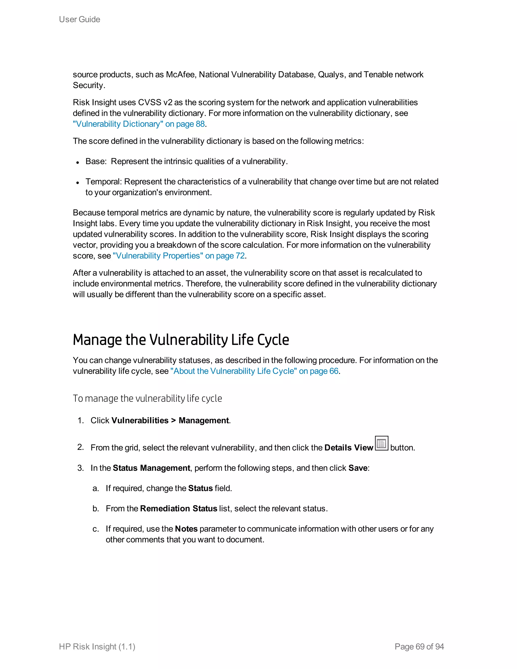 source products, such as McAfee, National Vulnerability Database, Qualys, and Tenable network
Security.
Risk Insight uses CVSS v2 as the scoring system for the network and application vulnerabilities
defined in the vulnerability dictionary. For more information on the vulnerability dictionary, see
"Vulnerability Dictionary" on page 88.
The score defined in the vulnerability dictionary is based on the following metrics:
l Base:  Represent the intrinsic qualities of a vulnerability.
l Temporal: Represent the characteristics of a vulnerability that change over time but are not related
to your organization's environment.
Because temporal metrics are dynamic by nature, the vulnerability score is regularly updated by Risk
Insight labs. Every time you update the vulnerability dictionary in Risk Insight, you receive the most
updated vulnerability scores. In addition to the vulnerability score, Risk Insight displays the scoring
vector, providing you a breakdown of the score calculation. For more information on the vulnerability
score, see "Vulnerability Properties" on page 72.
After a vulnerability is attached to an asset, the vulnerability score on that asset is recalculated to
include environmental metrics. Therefore, the vulnerability score defined in the vulnerability dictionary
will usually be different than the vulnerability score on a specific asset.
Manage the Vulnerability Life Cycle
You can change vulnerability statuses, as described in the following procedure. For information on the
vulnerability life cycle, see "About the Vulnerability Life Cycle" on page 66.
To manage the vulnerability life cycle
1. Click Vulnerabilities > Management.
2. From the grid, select the relevant vulnerability, and then click the Details View button.
3. In the Status Management, perform the following steps, and then click Save:
a. If required, change the Status field.
b. From the Remediation Status list, select the relevant status.
c. If required, use the Notes parameter to communicate information with other users or for any
other comments that you want to document.
User Guide
HP Risk Insight (1.1) Page 69 of 94
 