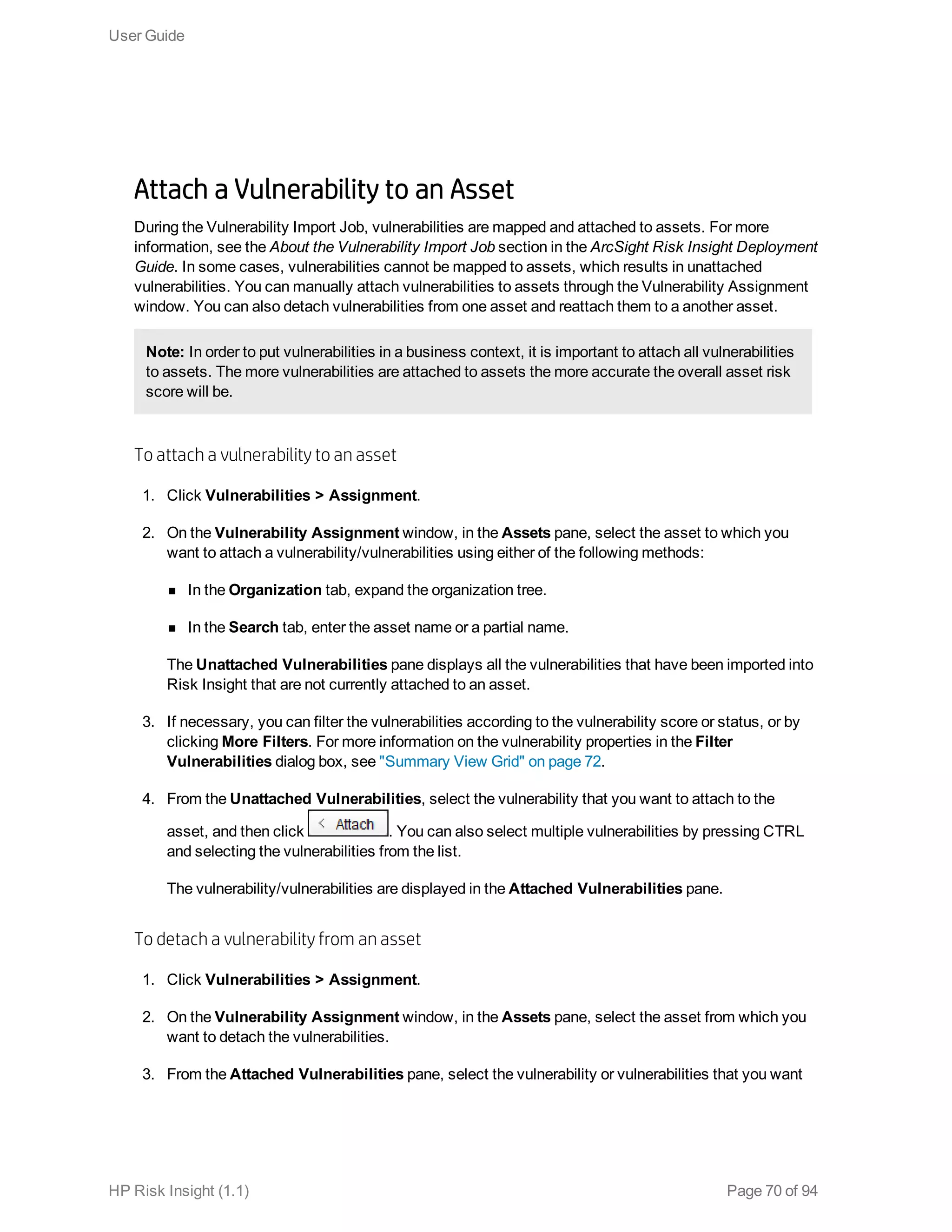 Attach a Vulnerability to an Asset
During the Vulnerability Import Job, vulnerabilities are mapped and attached to assets. For more
information, see the About the Vulnerability Import Job section in the ArcSight Risk Insight Deployment
Guide. In some cases, vulnerabilities cannot be mapped to assets, which results in unattached
vulnerabilities. You can manually attach vulnerabilities to assets through the Vulnerability Assignment
window. You can also detach vulnerabilities from one asset and reattach them to a another asset.
Note: In order to put vulnerabilities in a business context, it is important to attach all vulnerabilities
to assets. The more vulnerabilities are attached to assets the more accurate the overall asset risk
score will be.
To attach a vulnerability to an asset
1. Click Vulnerabilities > Assignment.
2. On the Vulnerability Assignment window, in the Assets pane, select the asset to which you
want to attach a vulnerability/vulnerabilities using either of the following methods:
n In the Organization tab, expand the organization tree.
n In the Search tab, enter the asset name or a partial name.
The Unattached Vulnerabilities pane displays all the vulnerabilities that have been imported into
Risk Insight that are not currently attached to an asset.
3. If necessary, you can filter the vulnerabilities according to the vulnerability score or status, or by
clicking More Filters. For more information on the vulnerability properties in the Filter
Vulnerabilities dialog box, see "Summary View Grid" on page 72.
4. From the Unattached Vulnerabilities, select the vulnerability that you want to attach to the
asset, and then click . You can also select multiple vulnerabilities by pressing CTRL
and selecting the vulnerabilities from the list.
The vulnerability/vulnerabilities are displayed in the Attached Vulnerabilities pane.
To detach a vulnerability from an asset
1. Click Vulnerabilities > Assignment.
2. On the Vulnerability Assignment window, in the Assets pane, select the asset from which you
want to detach the vulnerabilities.
3. From the Attached Vulnerabilities pane, select the vulnerability or vulnerabilities that you want
User Guide
HP Risk Insight (1.1) Page 70 of 94
 