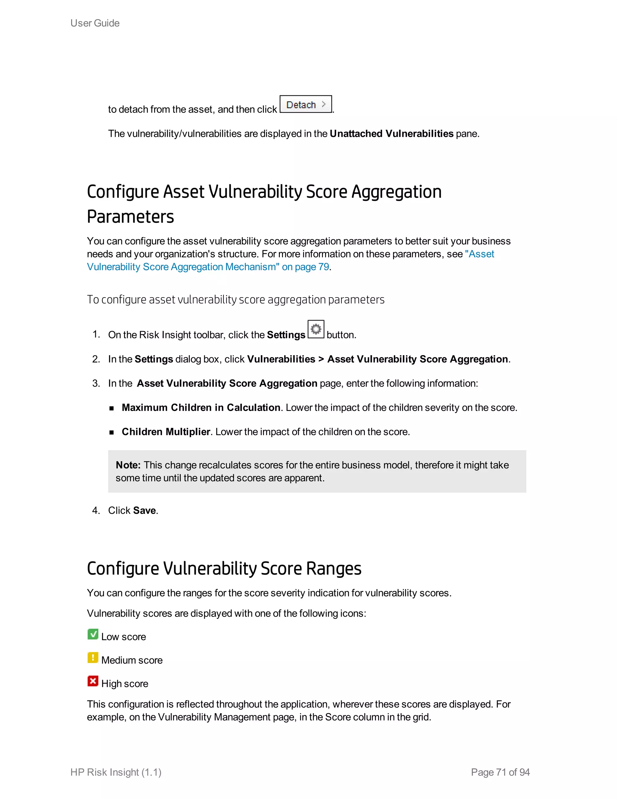 to detach from the asset, and then click .
The vulnerability/vulnerabilities are displayed in the Unattached Vulnerabilities pane.
Configure Asset Vulnerability Score Aggregation
Parameters
You can configure the asset vulnerability score aggregation parameters to better suit your business
needs and your organization's structure. For more information on these parameters, see "Asset
Vulnerability Score Aggregation Mechanism" on page 79.
To configure asset vulnerability score aggregation parameters
1. On the Risk Insight toolbar, click the Settings button.
2. In the Settings dialog box, click Vulnerabilities > Asset Vulnerability Score Aggregation.
3. In the Asset Vulnerability Score Aggregation page, enter the following information:
n Maximum Children in Calculation. Lower the impact of the children severity on the score.
n Children Multiplier. Lower the impact of the children on the score.
Note: This change recalculates scores for the entire business model, therefore it might take
some time until the updated scores are apparent.
4. Click Save.
Configure Vulnerability Score Ranges
You can configure the ranges for the score severity indication for vulnerability scores.
Vulnerability scores are displayed with one of the following icons:
Low score
Medium score
High score
This configuration is reflected throughout the application, wherever these scores are displayed. For
example, on the Vulnerability Management page, in the Score column in the grid.
User Guide
HP Risk Insight (1.1) Page 71 of 94
 