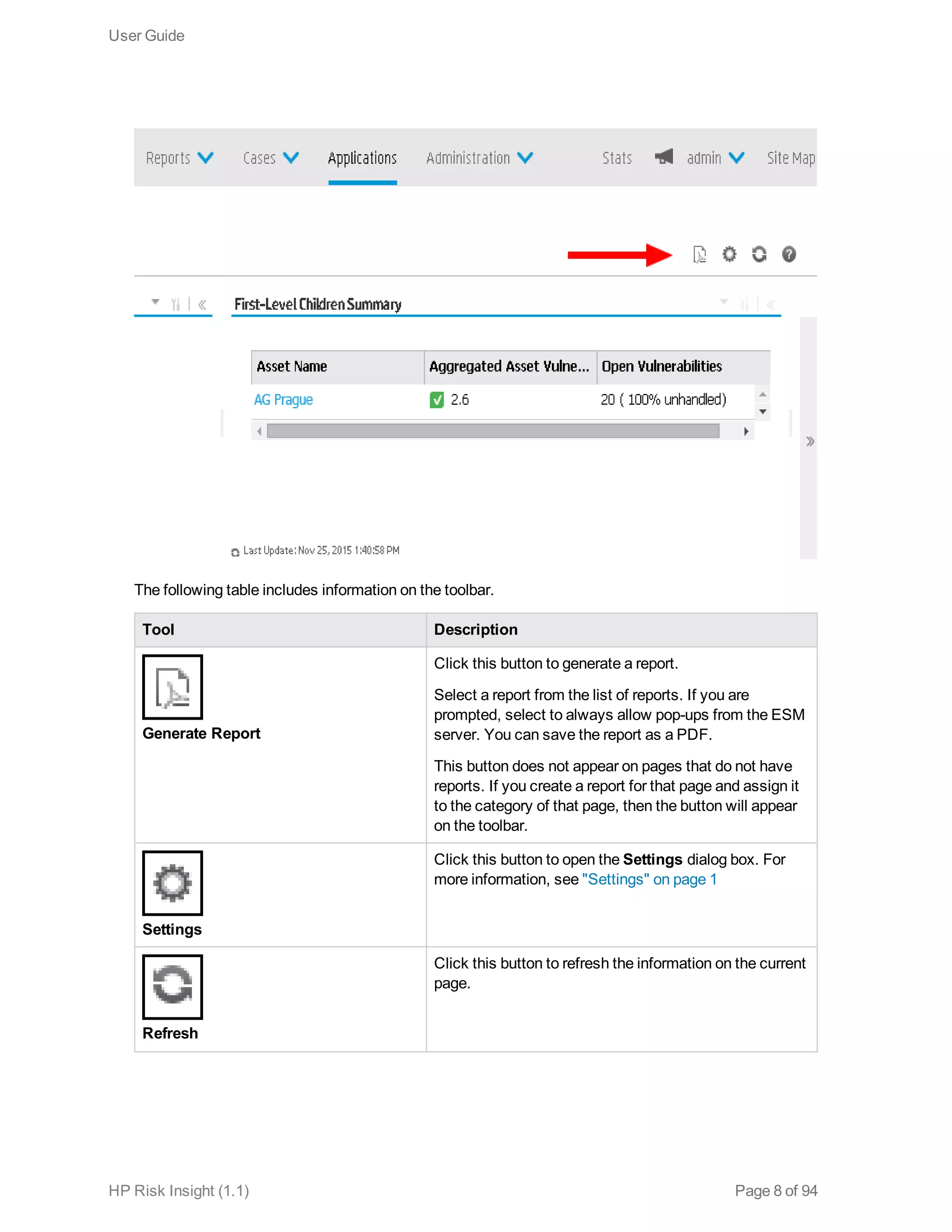 The following table includes information on the toolbar.
Tool Description
Generate Report
Click this button to generate a report.
Select a report from the list of reports. If you are
prompted, select to always allow pop-ups from the ESM
server. You can save the report as a PDF.
This button does not appear on pages that do not have
reports. If you create a report for that page and assign it
to the category of that page, then the button will appear
on the toolbar.
Settings
Click this button to open the Settings dialog box. For
more information, see "Settings" on page 1
Refresh
Click this button to refresh the information on the current
page.
User Guide
HP Risk Insight (1.1) Page 8 of 94
 