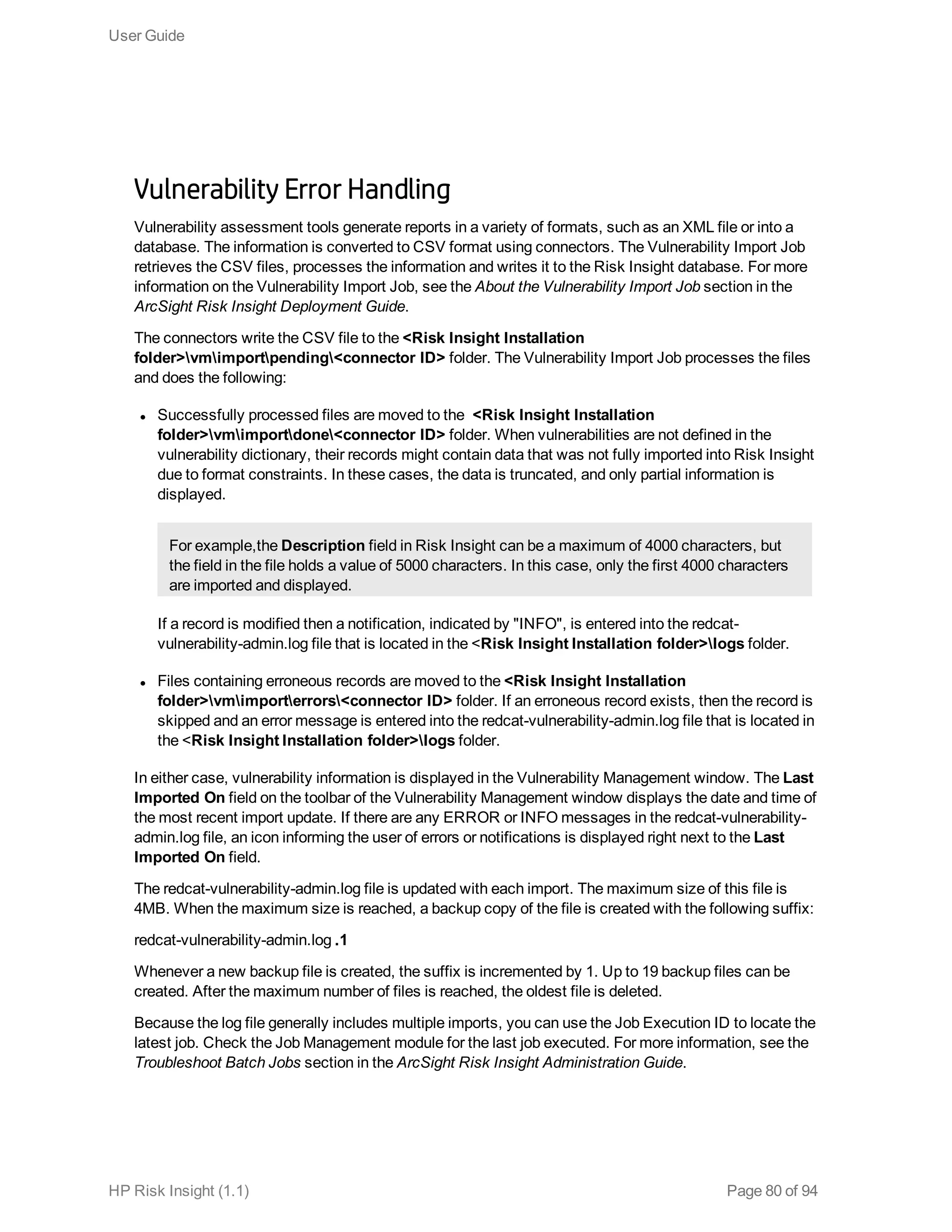 Vulnerability Error Handling
Vulnerability assessment tools generate reports in a variety of formats, such as an XML file or into a
database. The information is converted to CSV format using connectors. The Vulnerability Import Job
retrieves the CSV files, processes the information and writes it to the Risk Insight database. For more
information on the Vulnerability Import Job, see the About the Vulnerability Import Job section in the
ArcSight Risk Insight Deployment Guide.
The connectors write the CSV file to the <Risk Insight Installation
folder>vmimportpending<connector ID> folder. The Vulnerability Import Job processes the files
and does the following:
l Successfully processed files are moved to the <Risk Insight Installation
folder>vmimportdone<connector ID> folder. When vulnerabilities are not defined in the
vulnerability dictionary, their records might contain data that was not fully imported into Risk Insight
due to format constraints. In these cases, the data is truncated, and only partial information is
displayed.
For example,the Description field in Risk Insight can be a maximum of 4000 characters, but
the field in the file holds a value of 5000 characters. In this case, only the first 4000 characters
are imported and displayed.
If a record is modified then a notification, indicated by "INFO", is entered into the redcat-
vulnerability-admin.log file that is located in the <Risk Insight Installation folder>logs folder.
l Files containing erroneous records are moved to the <Risk Insight Installation
folder>vmimporterrors<connector ID> folder. If an erroneous record exists, then the record is
skipped and an error message is entered into the redcat-vulnerability-admin.log file that is located in
the <Risk Insight Installation folder>logs folder.
In either case, vulnerability information is displayed in the Vulnerability Management window. The Last
Imported On field on the toolbar of the Vulnerability Management window displays the date and time of
the most recent import update. If there are any ERROR or INFO messages in the redcat-vulnerability-
admin.log file, an icon informing the user of errors or notifications is displayed right next to the Last
Imported On field.
The redcat-vulnerability-admin.log file is updated with each import. The maximum size of this file is
4MB. When the maximum size is reached, a backup copy of the file is created with the following suffix:
redcat-vulnerability-admin.log .1
Whenever a new backup file is created, the suffix is incremented by 1. Up to 19 backup files can be
created. After the maximum number of files is reached, the oldest file is deleted.
Because the log file generally includes multiple imports, you can use the Job Execution ID to locate the
latest job. Check the Job Management module for the last job executed. For more information, see the
Troubleshoot Batch Jobs section in the ArcSight Risk Insight Administration Guide.
User Guide
HP Risk Insight (1.1) Page 80 of 94
 