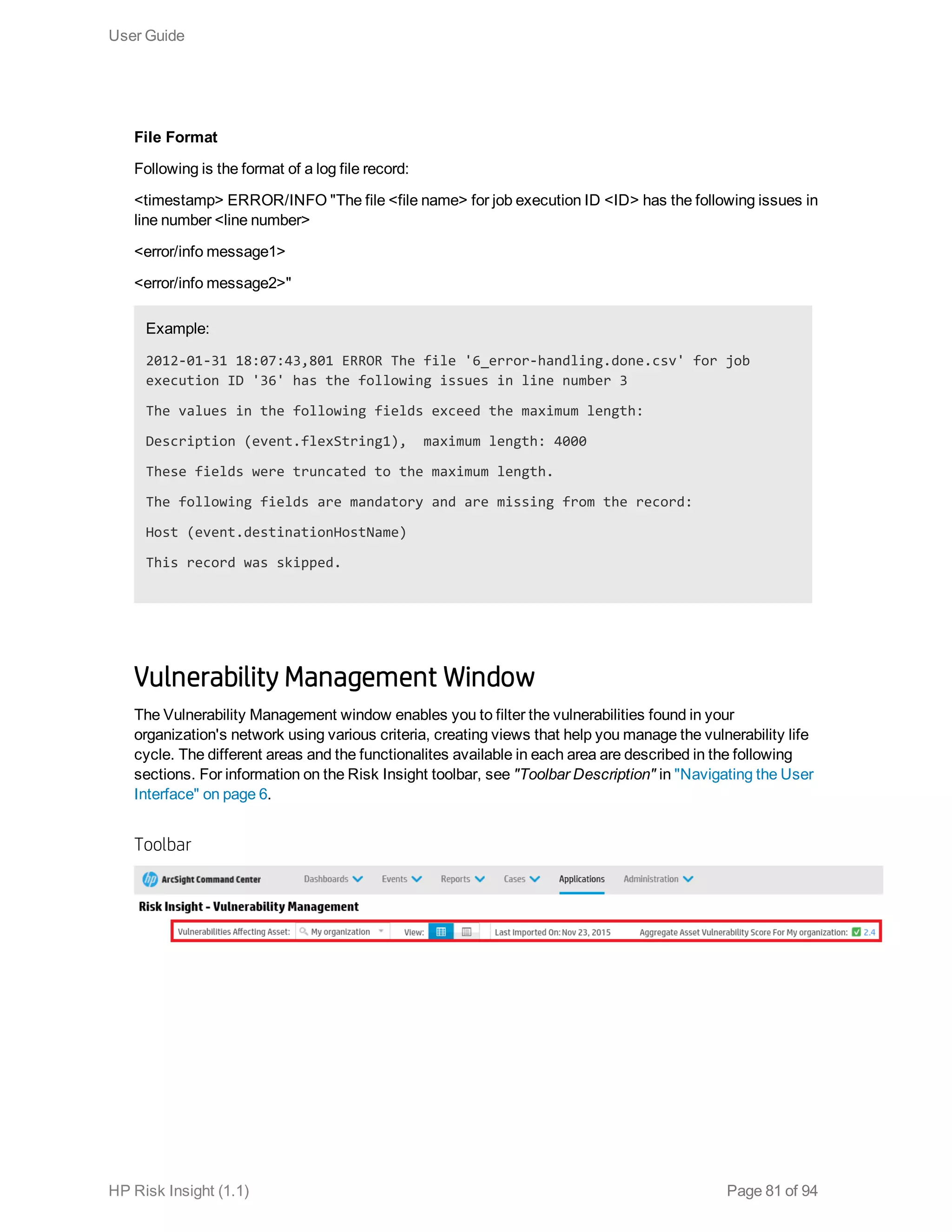 File Format
Following is the format of a log file record:
<timestamp> ERROR/INFO "The file <file name> for job execution ID <ID> has the following issues in
line number <line number>
<error/info message1>
<error/info message2>"
Example:
2012-01-31 18:07:43,801 ERROR The file '6_error-handling.done.csv' for job
execution ID '36' has the following issues in line number 3
The values in the following fields exceed the maximum length:
Description (event.flexString1), maximum length: 4000
These fields were truncated to the maximum length.
The following fields are mandatory and are missing from the record:
Host (event.destinationHostName)
This record was skipped.
Vulnerability Management Window
The Vulnerability Management window enables you to filter the vulnerabilities found in your
organization's network using various criteria, creating views that help you manage the vulnerability life
cycle. The different areas and the functionalites available in each area are described in the following
sections. For information on the Risk Insight toolbar, see "Toolbar Description" in "Navigating the User
Interface" on page 6.
Toolbar
User Guide
HP Risk Insight (1.1) Page 81 of 94
 