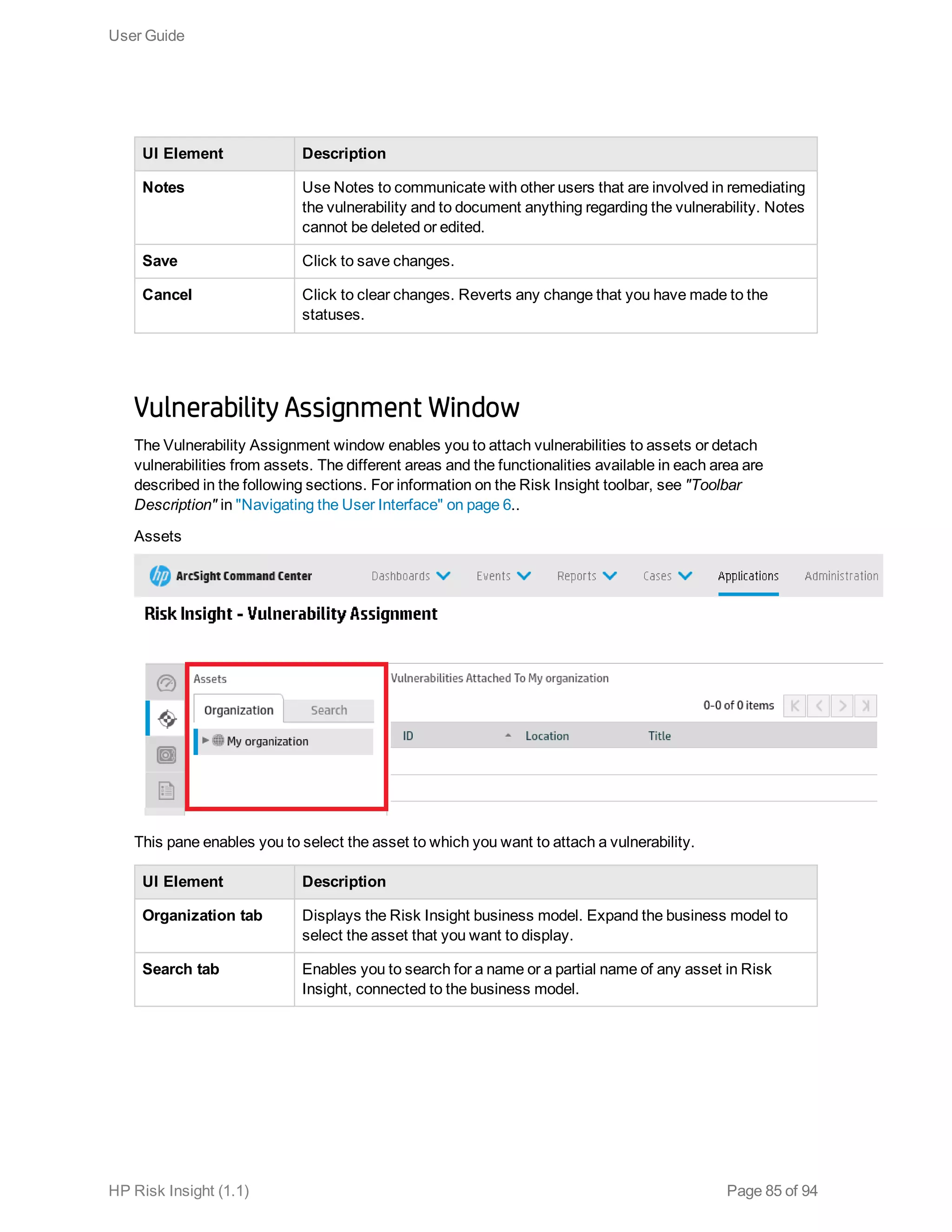 UI Element Description
Notes Use Notes to communicate with other users that are involved in remediating
the vulnerability and to document anything regarding the vulnerability. Notes
cannot be deleted or edited.
Save Click to save changes.
Cancel Click to clear changes. Reverts any change that you have made to the
statuses.
Vulnerability Assignment Window
The Vulnerability Assignment window enables you to attach vulnerabilities to assets or detach
vulnerabilities from assets. The different areas and the functionalities available in each area are
described in the following sections. For information on the Risk Insight toolbar, see "Toolbar
Description" in "Navigating the User Interface" on page 6..
Assets
This pane enables you to select the asset to which you want to attach a vulnerability.
UI Element Description
Organization tab Displays the Risk Insight business model. Expand the business model to
select the asset that you want to display.
Search tab Enables you to search for a name or a partial name of any asset in Risk
Insight, connected to the business model.
User Guide
HP Risk Insight (1.1) Page 85 of 94
 