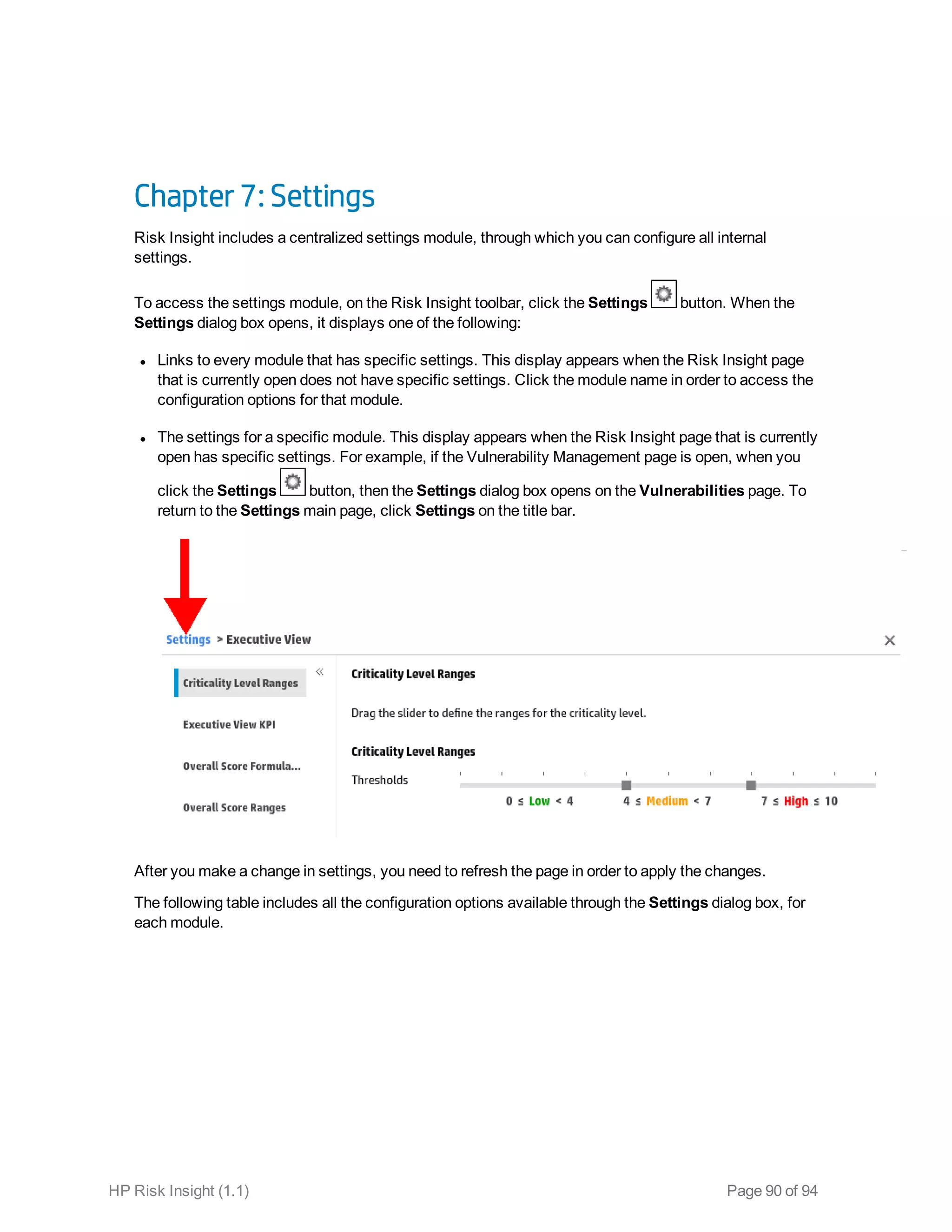 Chapter 7: Settings
Risk Insight includes a centralized settings module, through which you can configure all internal
settings.
To access the settings module, on the Risk Insight toolbar, click the Settings button. When the
Settings dialog box opens, it displays one of the following:
l Links to every module that has specific settings. This display appears when the Risk Insight page
that is currently open does not have specific settings. Click the module name in order to access the
configuration options for that module.
l The settings for a specific module. This display appears when the Risk Insight page that is currently
open has specific settings. For example, if the Vulnerability Management page is open, when you
click the Settings button, then the Settings dialog box opens on the Vulnerabilities page. To
return to the Settings main page, click Settings on the title bar.
After you make a change in settings, you need to refresh the page in order to apply the changes.
The following table includes all the configuration options available through the Settings dialog box, for
each module.
HP Risk Insight (1.1) Page 90 of 94
 