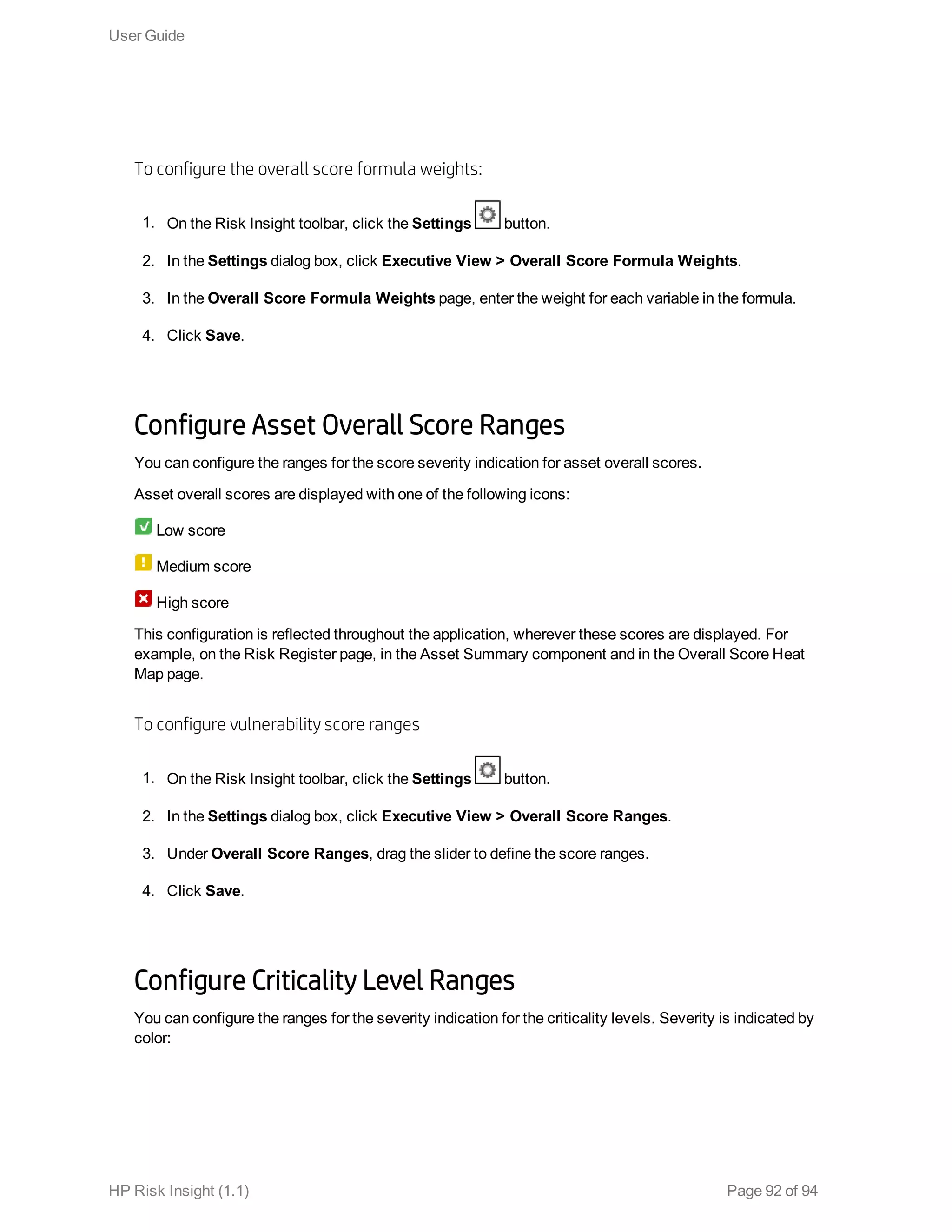 To configure the overall score formula weights:
1. On the Risk Insight toolbar, click the Settings button.
2. In the Settings dialog box, click Executive View > Overall Score Formula Weights.
3. In the Overall Score Formula Weights page, enter the weight for each variable in the formula.
4. Click Save.
Configure Asset Overall Score Ranges
You can configure the ranges for the score severity indication for asset overall scores.
Asset overall scores are displayed with one of the following icons:
Low score
Medium score
High score
This configuration is reflected throughout the application, wherever these scores are displayed. For
example, on the Risk Register page, in the Asset Summary component and in the Overall Score Heat
Map page.
To configure vulnerability score ranges
1. On the Risk Insight toolbar, click the Settings button.
2. In the Settings dialog box, click Executive View > Overall Score Ranges.
3. Under Overall Score Ranges, drag the slider to define the score ranges.
4. Click Save.
Configure Criticality Level Ranges
You can configure the ranges for the severity indication for the criticality levels. Severity is indicated by
color:
User Guide
HP Risk Insight (1.1) Page 92 of 94
 
