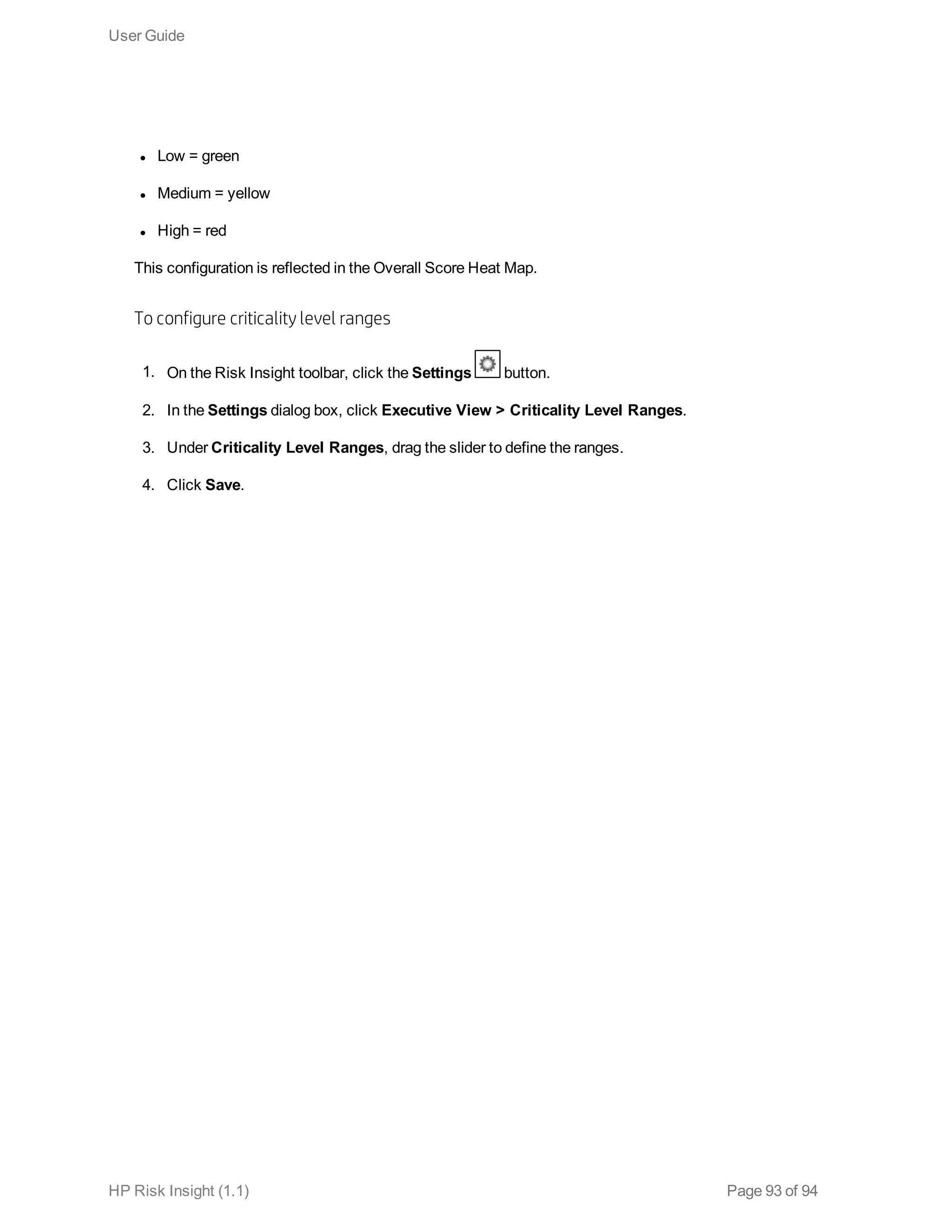 l Low = green
l Medium = yellow
l High = red
This configuration is reflected in the Overall Score Heat Map.
To configure criticality level ranges
1. On the Risk Insight toolbar, click the Settings button.
2. In the Settings dialog box, click Executive View > Criticality Level Ranges.
3. Under Criticality Level Ranges, drag the slider to define the ranges.
4. Click Save.
User Guide
HP Risk Insight (1.1) Page 93 of 94
 