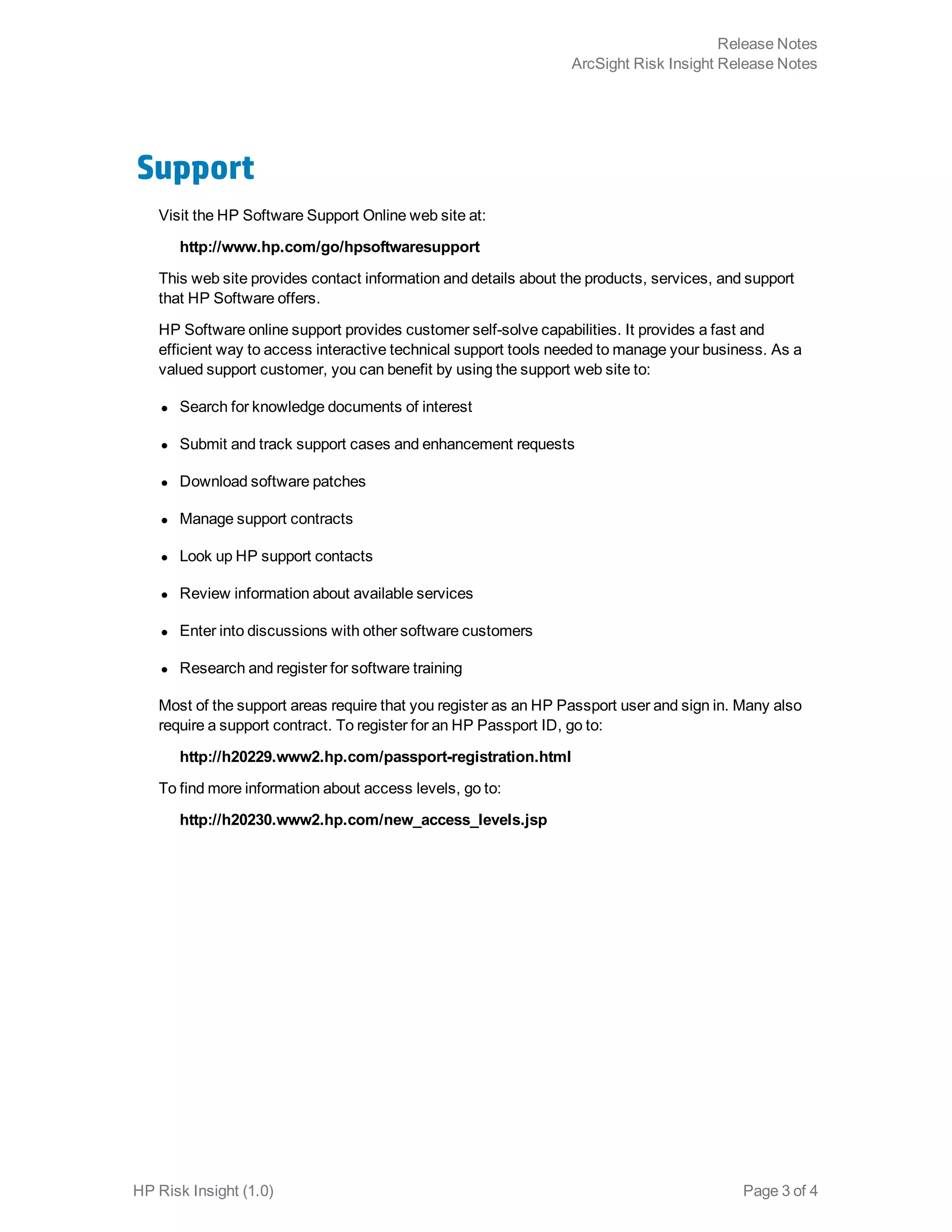 Support
Visit the HP Software Support Online web site at:
http://www.hp.com/go/hpsoftwaresupport
This web site provides contact information and details about the products, services, and support
that HP Software offers.
HP Software online support provides customer self-solve capabilities. It provides a fast and
efficient way to access interactive technical support tools needed to manage your business. As a
valued support customer, you can benefit by using the support web site to:
l Search for knowledge documents of interest
l Submit and track support cases and enhancement requests
l Download software patches
l Manage support contracts
l Look up HP support contacts
l Review information about available services
l Enter into discussions with other software customers
l Research and register for software training
Most of the support areas require that you register as an HP Passport user and sign in. Many also
require a support contract. To register for an HP Passport ID, go to:
http://h20229.www2.hp.com/passport-registration.html
To find more information about access levels, go to:
http://h20230.www2.hp.com/new_access_levels.jsp
HP Risk Insight (1.0) Page 3 of 4
Release Notes
ArcSight Risk Insight Release Notes
 
