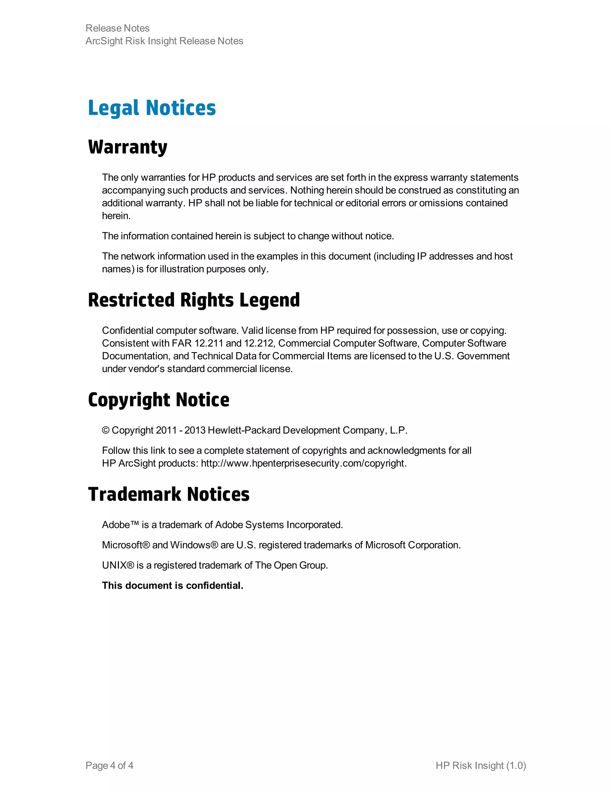 Legal Notices
Warranty
The only warranties for HP products and services are set forth in the express warranty statements
accompanying such products and services. Nothing herein should be construed as constituting an
additional warranty. HP shall not be liable for technical or editorial errors or omissions contained
herein.
The information contained herein is subject to change without notice.
The network information used in the examples in this document (including IP addresses and host
names) is for illustration purposes only.
Restricted Rights Legend
Confidential computer software. Valid license from HP required for possession, use or copying.
Consistent with FAR 12.211 and 12.212, Commercial Computer Software, Computer Software
Documentation, and Technical Data for Commercial Items are licensed to the U.S. Government
under vendor's standard commercial license.
Copyright Notice
© Copyright 2011 - 2013 Hewlett-Packard Development Company, L.P.
Follow this link to see a complete statement of copyrights and acknowledgments for all
HP ArcSight products: http://www.hpenterprisesecurity.com/copyright.
Trademark Notices
Adobe™ is a trademark of Adobe Systems Incorporated.
Microsoft® and Windows® are U.S. registered trademarks of Microsoft Corporation.
UNIX® is a registered trademark of The Open Group.
This document is confidential.
HP Risk Insight (1.0)Page 4 of 4
Release Notes
ArcSight Risk Insight Release Notes
 