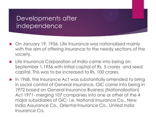 Developments after
independence


On January 19, 1956, Life Insurance was nationalized mainly
with the aim of offering insurance to the needy sections of the
society.



Life Insurance Corporation of India came into being on
September 1,1956 with initial capital of Rs. 5 crores and seed
capital. This was to be increased to Rs. 100 crores.



In 1968, the Insurance Act was substantially amended to bring
in social control of General Insurance. GIC came into being in
1972 based on General Insurance Business (Nationalization)
Act 1971- merging 107 companies into one or other of the 4
major subsidiaries of GIC- i.e. National Insurance Co., New
India Assurance Co., Oriental Insurance Co., United India
Insurance Co.

 