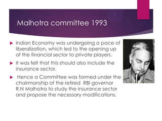 Malhotra committee 1993


Indian Economy was undergoing a pace of
liberalization, which led to the opening up
of the financial sector to private players.



It was felt that this should also include the
insurance sector.



Hence a Committee was formed under the
chairmanship of the retired RBI governor
R.N Malhotra to study the insurance sector
and propose the necessary modifications.

 