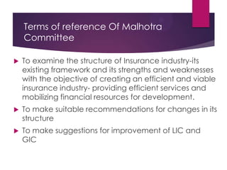 Terms of reference Of Malhotra
Committee


To examine the structure of Insurance industry-its
existing framework and its strengths and weaknesses
with the objective of creating an efficient and viable
insurance industry- providing efficient services and
mobilizing financial resources for development.



To make suitable recommendations for changes in its
structure



To make suggestions for improvement of LIC and
GIC

 
