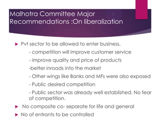 Malhotra Committee Major
Recommendations :On liberalization



Pvt sector to be allowed to enter business.
- competition will improve customer service
- improve quality and price of products
-better inroads into the market
- Other wings like Banks and MFs were also exposed
- Public desired competition
- Public sector was already well established. No fear
of competition.




No composite co- separate for life and general
No of entrants to be controlled

 